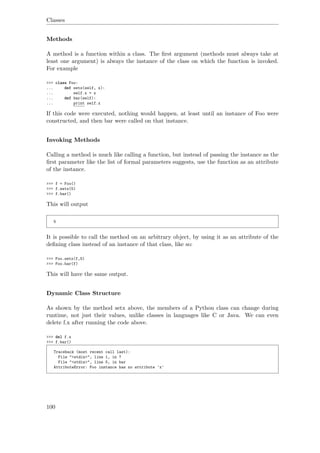 Classes
Methods
A method is a function within a class. The ﬁrst argument (methods must always take at
least one argument) is always the instance of the class on which the function is invoked.
For example
>>> class Foo:
... def setx(self, x):
... self.x = x
... def bar(self):
... print self.x
If this code were executed, nothing would happen, at least until an instance of Foo were
constructed, and then bar were called on that instance.
Invoking Methods
Calling a method is much like calling a function, but instead of passing the instance as the
ﬁrst parameter like the list of formal parameters suggests, use the function as an attribute
of the instance.
>>> f = Foo()
>>> f.setx(5)
>>> f.bar()
This will output
5
It is possible to call the method on an arbitrary object, by using it as an attribute of the
deﬁning class instead of an instance of that class, like so:
>>> Foo.setx(f,5)
>>> Foo.bar(f)
This will have the same output.
Dynamic Class Structure
As shown by the method setx above, the members of a Python class can change during
runtime, not just their values, unlike classes in languages like C or Java. We can even
delete f.x after running the code above.
>>> del f.x
>>> f.bar()
Traceback (most recent call last):
File "<stdin>", line 1, in ?
File "<stdin>", line 5, in bar
AttributeError: Foo instance has no attribute 'x'
100
 