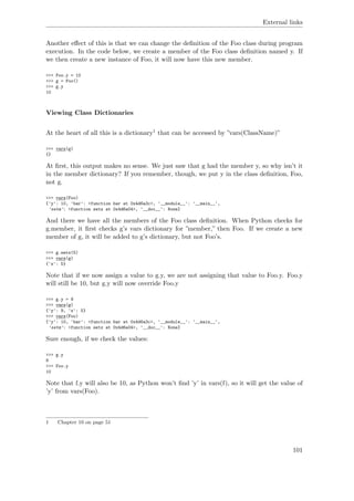 External links
Another eﬀect of this is that we can change the deﬁnition of the Foo class during program
execution. In the code below, we create a member of the Foo class deﬁnition named y. If
we then create a new instance of Foo, it will now have this new member.
>>> Foo.y = 10
>>> g = Foo()
>>> g.y
10
Viewing Class Dictionaries
At the heart of all this is a dictionary1 that can be accessed by ”vars(ClassName)”
>>> vars(g)
{}
At ﬁrst, this output makes no sense. We just saw that g had the member y, so why isn’t it
in the member dictionary? If you remember, though, we put y in the class deﬁnition, Foo,
not g.
>>> vars(Foo)
{'y': 10, 'bar': <function bar at 0x4d6a3c>, '__module__': '__main__',
'setx': <function setx at 0x4d6a04>, '__doc__': None}
And there we have all the members of the Foo class deﬁnition. When Python checks for
g.member, it ﬁrst checks g’s vars dictionary for ”member,” then Foo. If we create a new
member of g, it will be added to g’s dictionary, but not Foo’s.
>>> g.setx(5)
>>> vars(g)
{'x': 5}
Note that if we now assign a value to g.y, we are not assigning that value to Foo.y. Foo.y
will still be 10, but g.y will now override Foo.y
>>> g.y = 9
>>> vars(g)
{'y': 9, 'x': 5}
>>> vars(Foo)
{'y': 10, 'bar': <function bar at 0x4d6a3c>, '__module__': '__main__',
'setx': <function setx at 0x4d6a04>, '__doc__': None}
Sure enough, if we check the values:
>>> g.y
9
>>> Foo.y
10
Note that f.y will also be 10, as Python won’t ﬁnd ’y’ in vars(f), so it will get the value of
’y’ from vars(Foo).
1 Chapter 10 on page 51
101
 