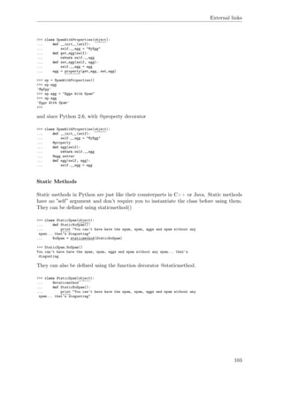 External links
>>> class SpamWithProperties(object):
... def __init__(self):
... self.__egg = "MyEgg"
... def get_egg(self):
... return self.__egg
... def set_egg(self, egg):
... self.__egg = egg
... egg = property(get_egg, set_egg)
>>> sp = SpamWithProperties()
>>> sp.egg
'MyEgg'
>>> sp.egg = "Eggs With Spam"
>>> sp.egg
'Eggs With Spam'
>>>
and since Python 2.6, with @property decorator
>>> class SpamWithProperties(object):
... def __init__(self):
... self.__egg = "MyEgg"
... @property
... def egg(self):
... return self.__egg
... @egg.setter
... def egg(self, egg):
... self.__egg = egg
Static Methods
Static methods in Python are just like their counterparts in C++ or Java. Static methods
have no ”self” argument and don’t require you to instantiate the class before using them.
They can be deﬁned using staticmethod()
>>> class StaticSpam(object):
... def StaticNoSpam():
... print "You can't have have the spam, spam, eggs and spam without any
spam... that's disgusting"
... NoSpam = staticmethod(StaticNoSpam)
>>> StaticSpam.NoSpam()
You can't have have the spam, spam, eggs and spam without any spam... that's
disgusting
They can also be deﬁned using the function decorator @staticmethod.
>>> class StaticSpam(object):
... @staticmethod
... def StaticNoSpam():
... print "You can't have have the spam, spam, eggs and spam without any
spam... that's disgusting"
103
 