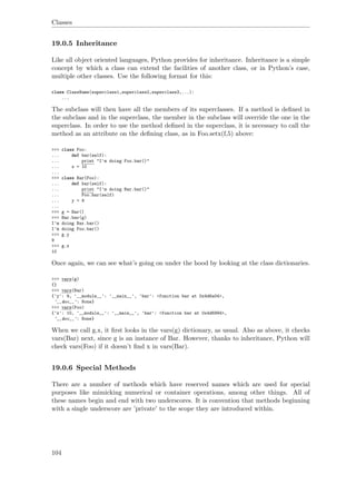 Classes
19.0.5 Inheritance
Like all object oriented languages, Python provides for inheritance. Inheritance is a simple
concept by which a class can extend the facilities of another class, or in Python’s case,
multiple other classes. Use the following format for this:
class ClassName(superclass1,superclass2,superclass3,...):
...
The subclass will then have all the members of its superclasses. If a method is deﬁned in
the subclass and in the superclass, the member in the subclass will override the one in the
superclass. In order to use the method deﬁned in the superclass, it is necessary to call the
method as an attribute on the deﬁning class, as in Foo.setx(f,5) above:
>>> class Foo:
... def bar(self):
... print "I'm doing Foo.bar()"
... x = 10
...
>>> class Bar(Foo):
... def bar(self):
... print "I'm doing Bar.bar()"
... Foo.bar(self)
... y = 9
...
>>> g = Bar()
>>> Bar.bar(g)
I'm doing Bar.bar()
I'm doing Foo.bar()
>>> g.y
9
>>> g.x
10
Once again, we can see what’s going on under the hood by looking at the class dictionaries.
>>> vars(g)
{}
>>> vars(Bar)
{'y': 9, '__module__': '__main__', 'bar': <function bar at 0x4d6a04>,
'__doc__': None}
>>> vars(Foo)
{'x': 10, '__module__': '__main__', 'bar': <function bar at 0x4d6994>,
'__doc__': None}
When we call g.x, it ﬁrst looks in the vars(g) dictionary, as usual. Also as above, it checks
vars(Bar) next, since g is an instance of Bar. However, thanks to inheritance, Python will
check vars(Foo) if it doesn’t ﬁnd x in vars(Bar).
19.0.6 Special Methods
There are a number of methods which have reserved names which are used for special
purposes like mimicking numerical or container operations, among other things. All of
these names begin and end with two underscores. It is convention that methods beginning
with a single underscore are ’private’ to the scope they are introduced within.
104
 