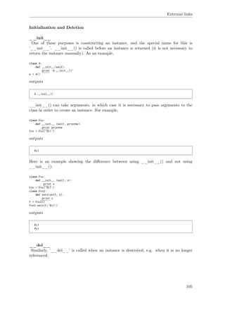 External links
Initialization and Deletion
__init__
One of these purposes is constructing an instance, and the special name for this is
’__init__’. __init__() is called before an instance is returned (it is not necessary to
return the instance manually). As an example,
class A:
def __init__(self):
print 'A.__init__()'
a = A()
outputs
A.__init__()
__init__() can take arguments, in which case it is necessary to pass arguments to the
class in order to create an instance. For example,
class Foo:
def __init__ (self, printme):
print printme
foo = Foo('Hi!')
outputs
Hi!
Here is an example showing the diﬀerence between using __init__() and not using
__init__():
class Foo:
def __init__ (self, x):
print x
foo = Foo('Hi!')
class Foo2:
def setx(self, x):
print x
f = Foo2()
Foo2.setx(f,'Hi!')
outputs
Hi!
Hi!
__del__
Similarly, ’__del__’ is called when an instance is destroyed; e.g. when it is no longer
referenced.
105
 