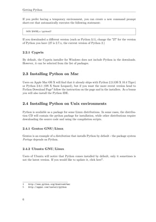 Getting Python
If you prefer having a temporary environment, you can create a new command prompt
short-cut that automatically executes the following statement:
PATH %PATH%;c:python27
If you downloaded a diﬀerent version (such as Python 3.1), change the ”27” for the version
of Python you have (27 is 2.7.x, the current version of Python 2.)
2.2.1 Cygwin
By default, the Cygwin installer for Windows does not include Python in the downloads.
However, it can be selected from the list of packages.
2.3 Installing Python on Mac
Users on Apple Mac OS X will ﬁnd that it already ships with Python 2.3 (OS X 10.4 Tiger)
or Python 2.6.1 (OS X Snow Leopard), but if you want the more recent version head to
Python Download Page4 follow the instruction on the page and in the installers. As a bonus
you will also install the Python IDE.
2.4 Installing Python on Unix environments
Python is available as a package for some Linux distributions. In some cases, the distribu-
tion CD will contain the python package for installation, while other distributions require
downloading the source code and using the compilation scripts.
2.4.1 Gentoo GNU/Linux
Gentoo is an example of a distribution that installs Python by default - the package system
Portage depends on Python.
2.4.2 Ubuntu GNU/Linux
Users of Ubuntu will notice that Python comes installed by default, only it sometimes is
not the latest version. If you would like to update it, click here5.
4 http://www.python.org/download/mac
5 http://appnr.com/install/python
6
 