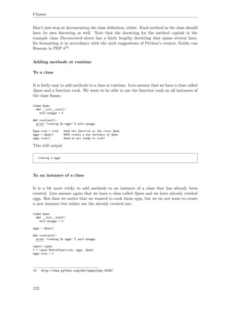 Classes
Don’t just stop at documenting the class deﬁnition, either. Each method in the class should
have its own docstring as well. Note that the docstring for the method explode in the
example class Documented above has a fairly lengthy docstring that spans several lines.
Its formatting is in accordance with the style suggestions of Python’s creator, Guido van
Rossum in PEP 810.
Adding methods at runtime
To a class
It is fairly easy to add methods to a class at runtime. Lets assume that we have a class called
Spam and a function cook. We want to be able to use the function cook on all instances of
the class Spam:
class Spam:
def __init__(self):
self.myeggs = 5
def cook(self):
print "cooking %s eggs" % self.myeggs
Spam.cook = cook #add the function to the class Spam
eggs = Spam() #NOW create a new instance of Spam
eggs.cook() #and we are ready to cook!
This will output
cooking 5 eggs
To an instance of a class
It is a bit more tricky to add methods to an instance of a class that has already been
created. Lets assume again that we have a class called Spam and we have already created
eggs. But then we notice that we wanted to cook those eggs, but we do not want to create
a new instance but rather use the already created one:
class Spam:
def __init__(self):
self.myeggs = 5
eggs = Spam()
def cook(self):
print "cooking %s eggs" % self.myeggs
import types
f = types.MethodType(cook, eggs, Spam)
eggs.cook = f
10 http://www.python.org/dev/peps/pep-0008/
122
 