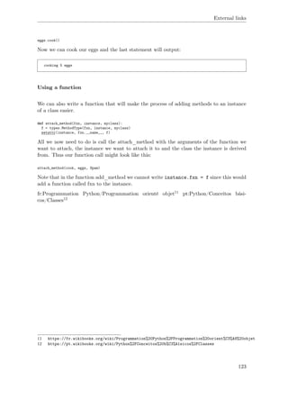 External links
eggs.cook()
Now we can cook our eggs and the last statement will output:
cooking 5 eggs
Using a function
We can also write a function that will make the process of adding methods to an instance
of a class easier.
def attach_method(fxn, instance, myclass):
f = types.MethodType(fxn, instance, myclass)
setattr(instance, fxn.__name__, f)
All we now need to do is call the attach_method with the arguments of the function we
want to attach, the instance we want to attach it to and the class the instance is derived
from. Thus our function call might look like this:
attach_method(cook, eggs, Spam)
Note that in the function add_method we cannot write instance.fxn = f since this would
add a function called fxn to the instance.
fr:Programmation Python/Programmation orienté objet11 pt:Python/Conceitos bási-
cos/Classes12
11 https://fr.wikibooks.org/wiki/Programmation%20Python%2FProgrammation%20orient%C3%A9%20objet
12 https://pt.wikibooks.org/wiki/Python%2FConceitos%20b%C3%A1sicos%2FClasses
123
 