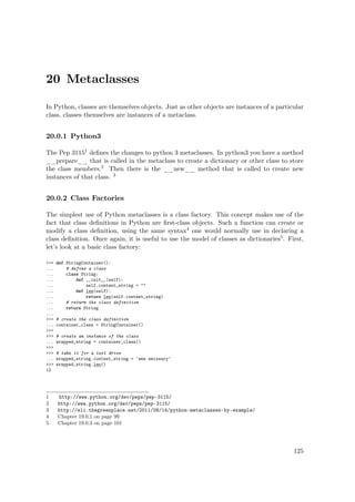 20 Metaclasses
In Python, classes are themselves objects. Just as other objects are instances of a particular
class, classes themselves are instances of a metaclass.
20.0.1 Python3
The Pep 31151 deﬁnes the changes to python 3 metaclasses. In python3 you have a method
__prepare__ that is called in the metaclass to create a dictionary or other class to store
the class members.2 Then there is the __new__ method that is called to create new
instances of that class. 3
20.0.2 Class Factories
The simplest use of Python metaclasses is a class factory. This concept makes use of the
fact that class deﬁnitions in Python are ﬁrst-class objects. Such a function can create or
modify a class deﬁnition, using the same syntax4 one would normally use in declaring a
class deﬁnition. Once again, it is useful to use the model of classes as dictionaries5. First,
let’s look at a basic class factory:
>>> def StringContainer():
... # define a class
... class String:
... def __init__(self):
... self.content_string = ""
... def len(self):
... return len(self.content_string)
... # return the class definition
... return String
...
>>> # create the class definition
... container_class = StringContainer()
>>>
>>> # create an instance of the class
... wrapped_string = container_class()
>>>
>>> # take it for a test drive
... wrapped_string.content_string = 'emu emissary'
>>> wrapped_string.len()
12
1 http://www.python.org/dev/peps/pep-3115/
2 http://www.python.org/dev/peps/pep-3115/
3 http://eli.thegreenplace.net/2011/08/14/python-metaclasses-by-example/
4 Chapter 19.0.1 on page 99
5 Chapter 19.0.3 on page 101
125
 