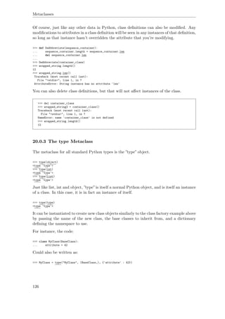 Metaclasses
Of course, just like any other data in Python, class deﬁnitions can also be modiﬁed. Any
modiﬁcations to attributes in a class deﬁnition will be seen in any instances of that deﬁnition,
so long as that instance hasn’t overridden the attribute that you’re modifying.
>>> def DeAbbreviate(sequence_container):
... sequence_container.length = sequence_container.len
... del sequence_container.len
...
>>> DeAbbreviate(container_class)
>>> wrapped_string.length()
12
>>> wrapped_string.len()
Traceback (most recent call last):
File "<stdin>", line 1, in ?
AttributeError: String instance has no attribute 'len'
You can also delete class deﬁnitions, but that will not aﬀect instances of the class.
>>> del container_class
>>> wrapped_string2 = container_class()
Traceback (most recent call last):
File "<stdin>", line 1, in ?
NameError: name 'container_class' is not defined
>>> wrapped_string.length()
12
20.0.3 The type Metaclass
The metaclass for all standard Python types is the ”type” object.
>>> type(object)
<type 'type'>
>>> type(int)
<type 'type'>
>>> type(list)
<type 'type'>
Just like list, int and object, ”type” is itself a normal Python object, and is itself an instance
of a class. In this case, it is in fact an instance of itself.
>>> type(type)
<type 'type'>
It can be instantiated to create new class objects similarly to the class factory example above
by passing the name of the new class, the base classes to inherit from, and a dictionary
deﬁning the namespace to use.
For instance, the code:
>>> class MyClass(BaseClass):
... attribute = 42
Could also be written as:
>>> MyClass = type("MyClass", (BaseClass,), {'attribute' : 42})
126
 