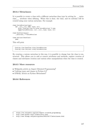 External links
20.0.4 Metaclasses
It is possible to create a class with a diﬀerent metaclass than type by setting its __meta-
class__ attribute when deﬁning. When this is done, the class, and its subclass will be
created using your custom metaclass. For example
class CustomMetaclass(type):
def __init__(cls, name, bases, dct):
print "Creating class %s using CustomMetaclass" % name
super(CustomMetaclass, cls).__init__(name, bases, dct)
class BaseClass(object):
__metaclass__ = CustomMetaclass
class Subclass1(BaseClass):
pass
This will print
Creating class BaseClass using CustomMetaclass
Creating class Subclass1 using CustomMetaclass
By creating a custom metaclass in this way, it is possible to change how the class is con-
structed. This allows you to add or remove attributes and methods, register creation of
classes and subclasses creation and various other manipulations when the class is created.
20.0.5 More resources
• Wikipedia article on Aspect Oriented Programming6
• Unifying types and classes in Python 2.27
• O’Reilly Article on Python Metaclasses8
20.0.6 References
6 https://en.wikipedia.org/wiki/Aspect-oriented_programming
7 http://www.python.org/2.2/descrintro.html
8 http://www.onlamp.com/pub/a/python/2003/04/17/metaclasses.html
127
 