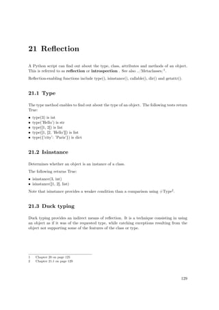 21 Reﬂection
A Python script can ﬁnd out about the type, class, attributes and methods of an object.
This is referred to as reﬂection or introspection . See also ../Metaclasses/1.
Reﬂection-enabling functions include type(), isinstance(), callable(), dir() and getattr().
21.1 Type
The type method enables to ﬁnd out about the type of an object. The following tests return
True:
• type(3) is int
• type(’Hello’) is str
• type([1, 2]) is list
• type([1, [2, ’Hello’]]) is list
• type({’city’: ’Paris’}) is dict
21.2 Isinstance
Determines whether an object is an instance of a class.
The following returns True:
• isinstance(3, int)
• isinstance([1, 2], list)
Note that isinstance provides a weaker condition than a comparison using #Type2.
21.3 Duck typing
Duck typing provides an indirect means of reﬂection. It is a technique consisting in using
an object as if it was of the requested type, while catching exceptions resulting from the
object not supporting some of the features of the class or type.
1 Chapter 20 on page 125
2 Chapter 21.1 on page 129
129
 