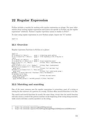 22 Regular Expression
Python includes a module for working with regular expressions on strings. For more infor-
mation about writing regular expressions and syntax not speciﬁc to Python, see the regular
expressions1 wikibook. Python’s regular expression syntax is similar to Perl’s2
To start using regular expressions in your Python scripts, import the ”re” module:
import re
22.1 Overview
Regular expression functions in Python at a glance:
import re
if re.search("l+","Hello"): print 1 # Substring match suffices
if not re.match("ell.","Hello"): print 2 # The beginning of the string has to
match
if re.match(".el","Hello"): print 3
if re.match("he..o","Hello",re.I): print 4 # Case-insensitive match
print re.sub("l+", "l", "Hello") # Prints "Helo"; replacement AKA
substitution
print re.sub(r"(.*)1", r"1", "HeyHey") # Prints "Hey"; backreference
for match in re.findall("l+.", "Hello Dolly"):
print match # Prints "llo" and then "lly"
for match in re.findall("e(l+.)", "Hello Dolly"):
print match # Prints "llo"; match picks group 1
matchObj = re.match("(Hello|Hi) (Tom|Thom)","Hello Tom Bombadil")
if matchObj is not None:
print matchObj.group(0) # Prints the whole match
disregarding groups
print matchObj.group(1) + matchObj.group(2) # Prints "HelloTom"
22.2 Matching and searching
One of the most common uses for regular expressions is extracting a part of a string or
testing for the existence of a pattern in a string. Python oﬀers several functions to do this.
The match and search functions do mostly the same thing, except that the match function
will only return a result if the pattern matches at the beginning of the string being searched,
while search will ﬁnd a match anywhere in the string.
1 https://en.wikibooks.org/wiki/regular%20expressions
2 https://en.wikibooks.org/wiki/Perl%20Programming%2FRegular%20Expressions%20Reference
131
 