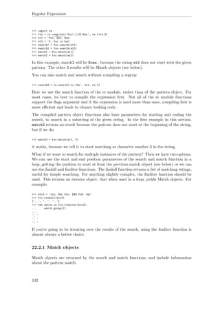 Regular Expression
>>> import re
>>> foo = re.compile(r'foo(.{,5})bar', re.I+re.S)
>>> st1 = 'Foo, Bar, Baz'
>>> st2 = '2. foo is bar'
>>> search1 = foo.search(st1)
>>> search2 = foo.search(st2)
>>> match1 = foo.match(st1)
>>> match2 = foo.match(st2)
In this example, match2 will be None , because the string st2 does not start with the given
pattern. The other 3 results will be Match objects (see below).
You can also match and search without compiling a regexp:
>>> search3 = re.search('oo.*ba', st1, re.I)
Here we use the search function of the re module, rather than of the pattern object. For
most cases, its best to compile the expression ﬁrst. Not all of the re module functions
support the ﬂags argument and if the expression is used more than once, compiling ﬁrst is
more eﬃcient and leads to cleaner looking code.
The compiled pattern object functions also have parameters for starting and ending the
search, to search in a substring of the given string. In the ﬁrst example in this section,
match2 returns no result because the pattern does not start at the beginning of the string,
but if we do:
>>> match3 = foo.match(st2, 3)
it works, because we tell it to start searching at character number 3 in the string.
What if we want to search for multiple instances of the pattern? Then we have two options.
We can use the start and end position parameters of the search and match function in a
loop, getting the position to start at from the previous match object (see below) or we can
use the ﬁndall and ﬁnditer functions. The ﬁndall function returns a list of matching strings,
useful for simple searching. For anything slightly complex, the ﬁnditer function should be
used. This returns an iterator object, that when used in a loop, yields Match objects. For
example:
>>> str3 = 'foo, Bar Foo. BAR FoO: bar'
>>> foo.findall(str3)
[', ', '. ', ': ']
>>> for match in foo.finditer(str3):
... match.group(1)
...
', '
'. '
': '
If you’re going to be iterating over the results of the search, using the ﬁnditer function is
almost always a better choice.
22.2.1 Match objects
Match objects are returned by the search and match functions, and include information
about the pattern match.
132
 