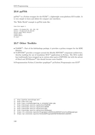 GUI Programming
23.6 pyFltk
pyFltk14 is a Python wrapper for the FLTK15, a lightweight cross-platform GUI toolkit. It
is very simple to learn and allows for compact user interfaces.
The ”Hello World” example in pyFltk looks like:
from fltk import *
window = Fl_Window(100, 100, 200, 90)
button = Fl_Button(9,20,180,50)
button.label("Hello World")
window.end()
window.show()
Fl.run()
23.7 Other Toolkits
• PyKDE16 - Part of the kdebindings package, it provides a python wrapper for the KDE
libraries.
• PyXPCOM17 provides a wrapper around the Mozilla XPCOM18 component architecture,
thereby enabling the use of standalone XUL19 applications in Python. The XUL toolkit
has traditionally been wrapped up in various other parts of XPCOM, but with the advent
of libxul and XULRunner20 this should become more feasible.
fr:Programmation Python/L’interface graphique21 pt:Python/Programação com GUI22
14 http://pyfltk.sourceforge.net/
15 http://www.fltk.org/
16 http://www.riverbankcomputing.co.uk/pykde/index.php
17 http://developer.mozilla.org/en/docs/PyXPCOM
18 http://developer.mozilla.org/en/docs/XPCOM
19 http://developer.mozilla.org/en/docs/XUL
20 http://developer.mozilla.org/en/docs/XULRunner
21 https://fr.wikibooks.org/wiki/Programmation%20Python%2FL%27interface%20graphique
22 https://pt.wikibooks.org/wiki/Python%2FPrograma%C3%A7%C3%A3o%20com%20GUI
140
 