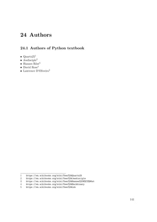 24 Authors
24.1 Authors of Python textbook
• Quartz251
• Jesdisciple2
• Hannes Röst3
• David Ross4
• Lawrence D’Oliveiro5
1 https://en.wikibooks.org/wiki/User%3AQuartz25
2 https://en.wikibooks.org/wiki/User%3AJesdisciple
3 https://en.wikibooks.org/wiki/User%3AHannes%20R%C3%B6st
4 https://en.wikibooks.org/wiki/User%3AHackbinary
5 https://en.wikibooks.org/wiki/User%3ALdo
141
 