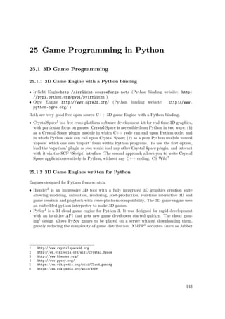 25 Game Programming in Python
25.1 3D Game Programming
25.1.1 3D Game Engine with a Python binding
• Irrlicht Enginehttp://irrlicht.sourceforge.net/ (Python binding website: http:
//pypi.python.org/pypi/pyirrlicht )
• Ogre Engine http://www.ogre3d.org/ (Python binding website: http://www.
python-ogre.org/ )
Both are very good free open source C++ 3D game Engine with a Python binding.
• CrystalSpace1 is a free cross-platform software development kit for real-time 3D graphics,
with particular focus on games. Crystal Space is accessible from Python in two ways: (1)
as a Crystal Space plugin module in which C++ code can call upon Python code, and
in which Python code can call upon Crystal Space; (2) as a pure Python module named
‘cspace’ which one can ‘import’ from within Python programs. To use the ﬁrst option,
load the ‘cspython’ plugin as you would load any other Crystal Space plugin, and interact
with it via the SCF ‘iScript’ interface .The second approach allows you to write Crystal
Space applications entirely in Python, without any C++ coding. CS Wiki2
25.1.2 3D Game Engines written for Python
Engines designed for Python from scratch.
• Blender3 is an impressive 3D tool with a fully integrated 3D graphics creation suite
allowing modeling, animation, rendering, post-production, real-time interactive 3D and
game creation and playback with cross-platform compatibility. The 3D game engine uses
an embedded python interpreter to make 3D games.
• PySoy4 is a 3d cloud game engine for Python 3. It was designed for rapid development
with an intuitive API that gets new game developers started quickly. The cloud gam-
ing5 design allows PySoy games to be played on a server without downloading them,
greatly reducing the complexity of game distribution. XMPP6 accounts (such as Jabber
1 http://www.crystalspace3d.org
2 http://en.wikipedia.org/wiki/Crystal_Space
3 http://www.blender.org/
4 http://www.pysoy.org/
5 https://en.wikipedia.org/wiki/Cloud_gaming
6 https://en.wikipedia.org/wiki/XMPP
143
 