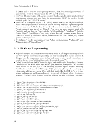 Game Programming in Python
or GMail) can be used for online gaming identities, chat, and initiating connections to
game servers. PySoy is released under the GNU AGPL license7.
• Soya8 is a 3D game engine with an easy to understand design. Its written in the Pyrex9
programming language and uses Cal3d for animation and ODE10 for physics. Soya is
available under the GNU GPL license11.
• Panda3D12 is a 3D game engine. It’s a library written in C++ with Python bindings.
Panda3D is designed in order to support a short learning curve and rapid development.
This software is available for free download with source code under the BSD License.
The development was started by [Disney]. Now there are many projects made with
Panda3D, such as Disney’s Pirate’s of the Caribbean Online13, ToonTown14, Building
Virtual World15, Schell Games16 and many others. Panda3D supports several features:
Procedural Geometry, Animated Texture, Render to texture, Track motion, fog, particle
system, and many others.
• CrystalSpace17 Is a 3D game engine, with a Python bindings, named *PyCrystal18, view
Wikipedia page of *CrystalSpace19.
25.2 2D Game Programming
• Pygame20 is a cross platform Python library which wraps SDL21. It provides many features
like Sprite groups and sound/image loading and easy changing of an objects position. It
also provides the programmer access to key and mouse events. A full tutorial can be
found in the free book ”Making Games with Python & Pygame”22.
• Phil’s Pygame Utilities (PGU)23 is a collection of tools and libraries that enhance Pygame.
Tools include a tile editor and a level editor24 (tile, isometric, hexagonal). GUI enhance-
ments include full featured GUI, HTML rendering, document layout, and text rendering.
The libraries include a sprite and tile engine25 (tile, isometric, hexagonal), a state engine,
a timer, and a high score system. (Beta with last update March, 2007. APIs to be dep-
recated and isometric and hexagonal support is currently Alpha and subject to change.)
[Update 27/02/08 Author indicates he is not currently actively developing this library
7 https://en.wikipedia.org/wiki/GNU_AGPL
8 http://www.soya3d.org/
9 https://en.wikipedia.org/wiki/Pyrex%20programming%20language
10 https://en.wikipedia.org/wiki/Open%20Dynamics%20Engine
11 https://en.wikipedia.org/wiki/GNU_GPL
12 http://www.panda3d.org/
13 http://disney.go.com/pirates/online/
14 http://www.toontown.com/
15 http://www.etc.cmu.edu/bvw
16 http://www.schellgames.com
17 http://www.crystalspace3d.org/
18 http://www.crystalspace3d.org/main/PyCrystal
19 http://en.wikipedia.org/wiki/Crystalspace
20 https://en.wikipedia.org/wiki/Pygame
21 https://en.wikipedia.org/wiki/Simple_DirectMedia_Layer
22 http://inventwithpython.com/pygame
23 http://www.imitationpickles.org/pgu/wiki/index
24 https://en.wikipedia.org/wiki/Level_editor
25 https://en.wikipedia.org/wiki/Tile_engine
144
 