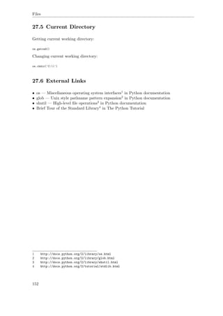 Files
27.5 Current Directory
Getting current working directory:
os.getcwd()
Changing current working directory:
os.chdir('C:')
27.6 External Links
• os — Miscellaneous operating system interfaces1 in Python documentation
• glob — Unix style pathname pattern expansion2 in Python documentation
• shutil — High-level ﬁle operations3 in Python documentation
• Brief Tour of the Standard Library4 in The Python Tutorial
1 http://docs.python.org/2/library/os.html
2 http://docs.python.org/2/library/glob.html
3 http://docs.python.org/2/library/shutil.html
4 http://docs.python.org/2/tutorial/stdlib.html
152
 