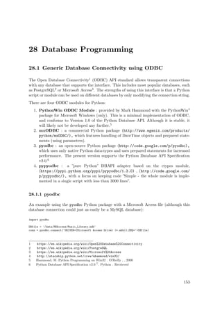 28 Database Programming
28.1 Generic Database Connectivity using ODBC
The Open Database Connectivity1 (ODBC) API standard allows transparent connections
with any database that supports the interface. This includes most popular databases, such
as PostgreSQL2 or Microsoft Access3. The strengths of using this interface is that a Python
script or module can be used on diﬀerent databases by only modifying the connection string.
There are four ODBC modules for Python:
1. PythonWin ODBC Module : provided by Mark Hammond with the PythonWin4
package for Microsoft Windows (only). This is a minimal implementation of ODBC,
and conforms to Version 1.0 of the Python Database API. Although it is stable, it
will likely not be developed any further.5
2. mxODBC : a commercial Python package (http://www.egenix.com/products/
python/mxODBC/), which features handling of DateTime objects and prepared state-
ments (using parameters).
3. pyodbc : an open-source Python package (http://code.google.com/p/pyodbc),
which uses only native Python data-types and uses prepared statements for increased
performance. The present version supports the Python Database API Speciﬁcation
v2.0.6
4. pypyodbc : a ”pure Python” DBAPI adapter based on the ctypes module,
(https://pypi.python.org/pypi/pypyodbc/1.3.0) , (http://code.google.com/
p/pypyodbc/), with a focus on keeping code ”Simple - the whole module is imple-
mented in a single script with less than 3000 lines”.
28.1.1 pyodbc
An example using the pyodbc Python package with a Microsoft Access ﬁle (although this
database connection could just as easily be a MySQL database):
import pyodbc
DBfile = '/data/MSAccess/Music_Library.mdb'
conn = pyodbc.connect('DRIVER={Microsoft Access Driver (*.mdb)};DBQ='+DBfile)
1 https://en.wikipedia.org/wiki/Open%20Database%20Connectivity
2 https://en.wikipedia.org/wiki/PostgreSQL
3 https://en.wikipedia.org/wiki/Microsoft%20Access
4 http://starship.python.net/crew/mhammond/win32/
5 Hammond, M. Python Programming on Win32 . O’Reilly , , 2000
6 Python Database API Speciﬁcation v2.0 7
. Python . Retrieved
153
 