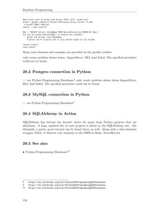 Database Programming
#use below conn if using with Access 2007, 2010 .accdb file
#conn = pyodbc.connect(r'Driver={Microsoft Access Driver (*.mdb,
*.accdb)};DBQ='+DBfile)
cursor = conn.cursor()
SQL = 'SELECT Artist, AlbumName FROM RecordCollection ORDER BY Year;'
for row in cursor.execute(SQL): # cursors are iterable
print row.Artist, row.AlbumName
# print row # if print row it will return tuple of all fields
cursor.close()
conn.close()
Many more features and examples are provided on the pyodbc website.
code create problem shown below. ImportError: DLL load failed: The speciﬁed procedure
could not be found.
28.2 Postgres connection in Python
-> see Python Programming/Databases8 code create problem shown below ImportError:
DLL load failed: The speciﬁed procedure could not be found.
28.3 MySQL connection in Python
-> see Python Programming/Databases9
28.4 SQLAlchemy in Action
SQLAlchemy has become the favorite choice for many large Python projects that use
databases. A long, updated list of such projects is listed on the SQLAlchemy site. Ad-
ditionally, a pretty good tutorial can be found there, as well. Along with a thin database
wrapper, Elixir, it behaves very similarly to the ORM in Rails, ActiveRecord.
28.5 See also
• Python Programming/Databases10
8 https://en.wikibooks.org/wiki/Python%20Programming%2FDatabases
9 https://en.wikibooks.org/wiki/Python%20Programming%2FDatabases
10 https://en.wikibooks.org/wiki/Python%20Programming%2FDatabases
154
 