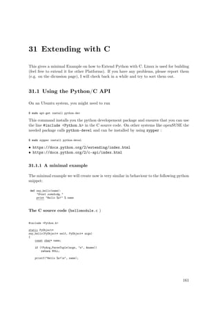 31 Extending with C
This gives a minimal Example on how to Extend Python with C. Linux is used for building
(feel free to extend it for other Platforms). If you have any problems, please report them
(e.g. on the dicussion page), I will check back in a while and try to sort them out.
31.1 Using the Python/C API
On an Ubuntu system, you might need to run
$ sudo apt-get install python-dev
This command installs you the python developement package and ensures that you can use
the line #include <Python.h> in the C source code. On other systems like openSUSE the
needed package calls python-devel and can be installed by using zypper :
$ sudo zypper install python-devel
• https://docs.python.org/2/extending/index.html
• https://docs.python.org/2/c-api/index.html
31.1.1 A minimal example
The minimal example we will create now is very similar in behaviour to the following python
snippet:
def say_hello(name):
"Greet somebody."
print "Hello %s!" % name
The C source code (hellomodule.c )
#include <Python.h>
static PyObject*
say_hello(PyObject* self, PyObject* args)
{
const char* name;
if (!PyArg_ParseTuple(args, "s", &name))
return NULL;
printf("Hello %s!n", name);
161
 