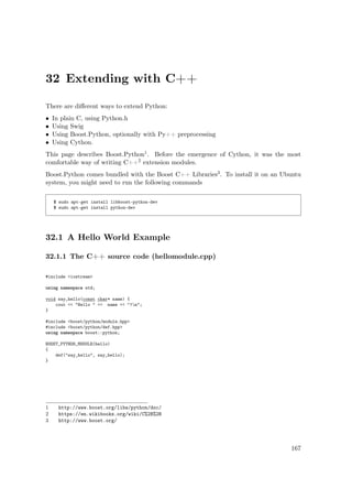 32 Extending with C++
There are diﬀerent ways to extend Python:
• In plain C, using Python.h
• Using Swig
• Using Boost.Python, optionally with Py++ preprocessing
• Using Cython.
This page describes Boost.Python1. Before the emergence of Cython, it was the most
comfortable way of writing C++2 extension modules.
Boost.Python comes bundled with the Boost C++ Libraries3. To install it on an Ubuntu
system, you might need to run the following commands
$ sudo apt-get install libboost-python-dev
$ sudo apt-get install python-dev
32.1 A Hello World Example
32.1.1 The C++ source code (hellomodule.cpp)
#include <iostream>
using namespace std;
void say_hello(const char* name) {
cout << "Hello " << name << "!n";
}
#include <boost/python/module.hpp>
#include <boost/python/def.hpp>
using namespace boost::python;
BOOST_PYTHON_MODULE(hello)
{
def("say_hello", say_hello);
}
1 http://www.boost.org/libs/python/doc/
2 https://en.wikibooks.org/wiki/C%2B%2B
3 http://www.boost.org/
167
 