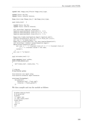 An example with CGAL
typedef CGAL::Range_tree_2<Traits> Range_tree_2_type;
typedef Traits::Key Key;
typedef Traits::Interval Interval;
Range_tree_2_type *Range_tree_2 = new Range_tree_2_type;
void create_tree() {
typedef Traits::Key Key;
typedef Traits::Interval Interval;
std::vector<Key> InputList, OutputList;
InputList.push_back(Key(K::Point_2(8,5.1), 'a'));
InputList.push_back(Key(K::Point_2(1.0,1.1), 'b'));
InputList.push_back(Key(K::Point_2(3,2.1), 'c'));
Range_tree_2->make_tree(InputList.begin(),InputList.end());
Interval win(Interval(K::Point_2(1,2.1),K::Point_2(8.1,8.2)));
std::cout << "n Window Query:n";
Range_tree_2->window_query(win, std::back_inserter(OutputList));
std::vector<Key>::iterator current=OutputList.begin();
while(current!=OutputList.end()){
std::cout << " " << (*current).first.x() << "," << (*current).first.y()
<< ":" << (*current).second << std::endl;
current++;
}
std::cout << "n Donen";
}
void initcreate_tree() {;}
using namespace boost::python;
BOOST_PYTHON_MODULE(test)
{
def("create_tree", create_tree, "");
}
// setup.py
#!/usr/bin/env python
from distutils.core import setup
from distutils.extension import Extension
setup(name="PackageName",
ext_modules=[
Extension("test", ["test.cpp"],
libraries = ["boost_python"])
])
We then compile and run the module as follows:
$ python setup.py build
$ cd build/lib*
$ python
>>> import test
>>> test.create_tree()
Window Query:
3,2.1:c
8,5.1:a
Done
>>>
169
 