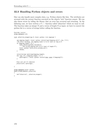 Extending with C++
32.3 Handling Python objects and errors
One can also handle more complex data, e.g. Python objects like lists. The attributes are
accessed with the extract function executed on the objects ”attr” function output. We can
also throw errors by telling the library that an error has occurred and returning. In the
following case, we have written a C++ function called ”afunction” which we want to call.
The function takes an integer N and a vector of length N as input, we have to convert the
python list to a vector of strings before calling the function.
#include <vector>
using namespace std;
void _afunction_wrapper(int N, boost::python::list mapping) {
int mapping_length = boost::python::extract<int>(mapping.attr("__len__")());
//Do Error checking, the mapping needs to be at least as long as N
if (mapping_length < N) {
PyErr_SetString(PyExc_ValueError,
"The string mapping must be at least of length N");
boost::python::throw_error_already_set();
return;
}
vector<string> mystrings(mapping_length);
for (int i=0; i<mapping_length; i++) {
mystrings[i] = boost::python::extract<char const *>(mapping[i]);
}
//now call our C++ function
_afunction(N, mystrings);
}
using namespace boost::python;
BOOST_PYTHON_MODULE(c_afunction)
{
def("afunction", _afunction_wrapper);
}
170
 