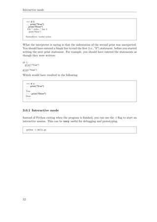 Interactive mode
>>> if 1:
... print(”True”)
... print(”Done”)
File ”<stdin>”, line 3
print(”Done”)
ˆ
SyntaxError: invalid syntax
What the interpreter is saying is that the indentation of the second print was unexpected.
You should have entered a blank line to end the ﬁrst (i.e., ”if”) statement, before you started
writing the next print statement. For example, you should have entered the statements as
though they were written:
if 1:
print("True")
print("Done")
Which would have resulted in the following:
>>> if 1:
... print(”True”)
...
True
>>> print(”Done”)
Done
>>>
3.0.1 Interactive mode
Instead of Python exiting when the program is ﬁnished, you can use the -i ﬂag to start an
interactive session. This can be very useful for debugging and prototyping.
python -i hello.py
12
 