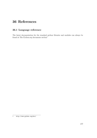 36 References
36.1 Language reference
The latest documentation for the standard python libraries and modules can always be
found at The Python.org documents section1
1 http://www.python.org/doc/
177
 