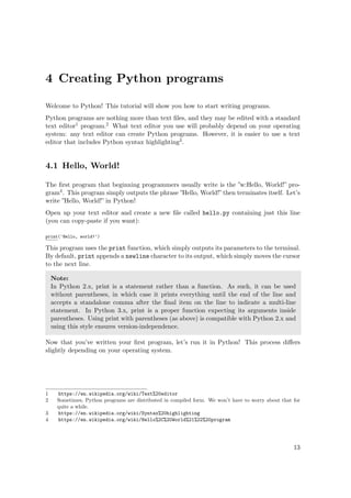 4 Creating Python programs
Welcome to Python! This tutorial will show you how to start writing programs.
Python programs are nothing more than text ﬁles, and they may be edited with a standard
text editor1 program.2 What text editor you use will probably depend on your operating
system: any text editor can create Python programs. However, it is easier to use a text
editor that includes Python syntax highlighting3.
4.1 Hello, World!
The ﬁrst program that beginning programmers usually write is the ”w:Hello, World!” pro-
gram4. This program simply outputs the phrase ”Hello, World!” then terminates itself. Let’s
write ”Hello, World!” in Python!
Open up your text editor and create a new ﬁle called hello.py containing just this line
(you can copy-paste if you want):
print('Hello, world!')
This program uses the print function, which simply outputs its parameters to the terminal.
By default, print appends a newline character to its output, which simply moves the cursor
to the next line.
Note:
In Python 2.x, print is a statement rather than a function. As such, it can be used
without parentheses, in which case it prints everything until the end of the line and
accepts a standalone comma after the ﬁnal item on the line to indicate a multi-line
statement. In Python 3.x, print is a proper function expecting its arguments inside
parentheses. Using print with parentheses (as above) is compatible with Python 2.x and
using this style ensures version-independence.
Now that you’ve written your ﬁrst program, let’s run it in Python! This process diﬀers
slightly depending on your operating system.
1 https://en.wikipedia.org/wiki/Text%20editor
2 Sometimes, Python programs are distributed in compiled form. We won’t have to worry about that for
quite a while.
3 https://en.wikipedia.org/wiki/Syntax%20highlighting
4 https://en.wikipedia.org/wiki/Hello%2C%20World%21%22%20program
13
 