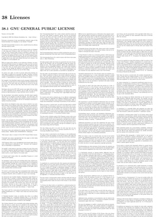 38 Licenses
38.1 GNU GENERAL PUBLIC LICENSE
Version 3, 29 June 2007
Copyright © 2007 Free Software Foundation, Inc. <http://fsf.org/>
Everyone is permitted to copy and distribute verbatim copies of this
license document, but changing it is not allowed. Preamble
The GNU General Public License is a free, copyleft license for software
and other kinds of works.
The licenses for most software and other practical works are designed
to take away your freedom to share and change the works. By con-
trast, the GNU General Public License is intended to guarantee your
freedom to share and change all versions of a program–to make sure
it remains free software for all its users. We, the Free Software Foun-
dation, use the GNU General Public License for most of our software;
it applies also to any other work released this way by its authors. You
can apply it to your programs, too.
When we speak of free software, we are referring to freedom, not price.
Our General Public Licenses are designed to make sure that you have
the freedom to distribute copies of free software (and charge for them
if you wish), that you receive source code or can get it if you want
it, that you can change the software or use pieces of it in new free
programs, and that you know you can do these things.
To protect your rights, we need to prevent others from denying you
these rights or asking you to surrender the rights. Therefore, you have
certain responsibilities if you distribute copies of the software, or if you
modify it: responsibilities to respect the freedom of others.
For example, if you distribute copies of such a program, whether gratis
or for a fee, you must pass on to the recipients the same freedoms that
you received. You must make sure that they, too, receive or can get
the source code. And you must show them these terms so they know
their rights.
Developers that use the GNU GPL protect your rights with two steps:
(1) assert copyright on the software, and (2) oﬀer you this License
giving you legal permission to copy, distribute and/or modify it.
For the developers’ and authors’ protection, the GPL clearly explains
that there is no warranty for this free software. For both users’ and
authors’ sake, the GPL requires that modiﬁed versions be marked as
changed, so that their problems will not be attributed erroneously to
authors of previous versions.
Some devices are designed to deny users access to install or run mod-
iﬁed versions of the software inside them, although the manufacturer
can do so. This is fundamentally incompatible with the aim of protect-
ing users’ freedom to change the software. The systematic pattern of
such abuse occurs in the area of products for individuals to use, which
is precisely where it is most unacceptable. Therefore, we have designed
this version of the GPL to prohibit the practice for those products. If
such problems arise substantially in other domains, we stand ready to
extend this provision to those domains in future versions of the GPL,
as needed to protect the freedom of users.
Finally, every program is threatened constantly by software patents.
States should not allow patents to restrict development and use of soft-
ware on general-purpose computers, but in those that do, we wish to
avoid the special danger that patents applied to a free program could
make it eﬀectively proprietary. To prevent this, the GPL assures that
patents cannot be used to render the program non-free.
The precise terms and conditions for copying, distribution and modi-
ﬁcation follow. TERMS AND CONDITIONS 0. Deﬁnitions.
“This License” refers to version 3 of the GNU General Public License.
“Copyright” also means copyright-like laws that apply to other kinds
of works, such as semiconductor masks.
“The Program” refers to any copyrightable work licensed under this Li-
cense. Each licensee is addressed as “you”. “Licensees” and “recipients”
may be individuals or organizations.
To “modify” a work means to copy from or adapt all or part of the work
in a fashion requiring copyright permission, other than the making of
an exact copy. The resulting work is called a “modiﬁed version” of the
earlier work or a work “based on” the earlier work.
A “covered work” means either the unmodiﬁed Program or a work
based on the Program.
To “propagate” a work means to do anything with it that, without per-
mission, would make you directly or secondarily liable for infringement
under applicable copyright law, except executing it on a computer or
modifying a private copy. Propagation includes copying, distribution
(with or without modiﬁcation), making available to the public, and in
some countries other activities as well.
To “convey” a work means any kind of propagation that enables other
parties to make or receive copies. Mere interaction with a user through
a computer network, with no transfer of a copy, is not conveying.
An interactive user interface displays “Appropriate Legal Notices” to
the extent that it includes a convenient and prominently visible fea-
ture that (1) displays an appropriate copyright notice, and (2) tells the
user that there is no warranty for the work (except to the extent that
warranties are provided), that licensees may convey the work under
this License, and how to view a copy of this License. If the inter-
face presents a list of user commands or options, such as a menu, a
prominent item in the list meets this criterion. 1. Source Code.
The “source code” for a work means the preferred form of the work for
making modiﬁcations to it. “Object code” means any non-source form
of a work.
A “Standard Interface” means an interface that either is an oﬃcial
standard deﬁned by a recognized standards body, or, in the case of
interfaces speciﬁed for a particular programming language, one that is
widely used among developers working in that language.
The “System Libraries” of an executable work include anything, other
than the work as a whole, that (a) is included in the normal form of
packaging a Major Component, but which is not part of that Major
Component, and (b) serves only to enable use of the work with that
Major Component, or to implement a Standard Interface for which an
implementation is available to the public in source code form. A “Ma-
jor Component”, in this context, means a major essential component
(kernel, window system, and so on) of the speciﬁc operating system (if
any) on which the executable work runs, or a compiler used to produce
the work, or an object code interpreter used to run it.
The “Corresponding Source” for a work in object code form means all
the source code needed to generate, install, and (for an executable
work) run the object code and to modify the work, including scripts
to control those activities. However, it does not include the work’s
System Libraries, or general-purpose tools or generally available free
programs which are used unmodiﬁed in performing those activities but
which are not part of the work. For example, Corresponding Source
includes interface deﬁnition ﬁles associated with source ﬁles for the
work, and the source code for shared libraries and dynamically linked
subprograms that the work is speciﬁcally designed to require, such as
by intimate data communication or control ﬂow between those sub-
programs and other parts of the work.
The Corresponding Source need not include anything that users can re-
generate automatically from other parts of the Corresponding Source.
The Corresponding Source for a work in source code form is that same
work. 2. Basic Permissions.
All rights granted under this License are granted for the term of copy-
right on the Program, and are irrevocable provided the stated con-
ditions are met. This License explicitly aﬃrms your unlimited per-
mission to run the unmodiﬁed Program. The output from running a
covered work is covered by this License only if the output, given its
content, constitutes a covered work. This License acknowledges your
rights of fair use or other equivalent, as provided by copyright law.
You may make, run and propagate covered works that you do not con-
vey, without conditions so long as your license otherwise remains in
force. You may convey covered works to others for the sole purpose
of having them make modiﬁcations exclusively for you, or provide you
with facilities for running those works, provided that you comply with
the terms of this License in conveying all material for which you do not
control copyright. Those thus making or running the covered works
for you must do so exclusively on your behalf, under your direction
and control, on terms that prohibit them from making any copies of
your copyrighted material outside their relationship with you.
Conveying under any other circumstances is permitted solely under
the conditions stated below. Sublicensing is not allowed; section 10
makes it unnecessary. 3. Protecting Users’ Legal Rights From Anti-
Circumvention Law.
No covered work shall be deemed part of an eﬀective technological
measure under any applicable law fulﬁlling obligations under article
11 of the WIPO copyright treaty adopted on 20 December 1996, or
similar laws prohibiting or restricting circumvention of such measures.
When you convey a covered work, you waive any legal power to forbid
circumvention of technological measures to the extent such circum-
vention is eﬀected by exercising rights under this License with respect
to the covered work, and you disclaim any intention to limit opera-
tion or modiﬁcation of the work as a means of enforcing, against the
work’s users, your or third parties’ legal rights to forbid circumvention
of technological measures. 4. Conveying Verbatim Copies.
You may convey verbatim copies of the Program’s source code as you
receive it, in any medium, provided that you conspicuously and appro-
priately publish on each copy an appropriate copyright notice; keep in-
tact all notices stating that this License and any non-permissive terms
added in accord with section 7 apply to the code; keep intact all no-
tices of the absence of any warranty; and give all recipients a copy of
this License along with the Program.
You may charge any price or no price for each copy that you con-
vey, and you may oﬀer support or warranty protection for a fee. 5.
Conveying Modiﬁed Source Versions.
You may convey a work based on the Program, or the modiﬁcations
to produce it from the Program, in the form of source code under the
terms of section 4, provided that you also meet all of these conditions:
* a) The work must carry prominent notices stating that you modiﬁed
it, and giving a relevant date. * b) The work must carry prominent
notices stating that it is released under this License and any conditions
added under section 7. This requirement modiﬁes the requirement in
section 4 to “keep intact all notices”. * c) You must license the entire
work, as a whole, under this License to anyone who comes into pos-
session of a copy. This License will therefore apply, along with any
applicable section 7 additional terms, to the whole of the work, and
all its parts, regardless of how they are packaged. This License gives
no permission to license the work in any other way, but it does not
invalidate such permission if you have separately received it. * d) If
the work has interactive user interfaces, each must display Appropriate
Legal Notices; however, if the Program has interactive interfaces that
do not display Appropriate Legal Notices, your work need not make
them do so.
A compilation of a covered work with other separate and independent
works, which are not by their nature extensions of the covered work,
and which are not combined with it such as to form a larger program,
in or on a volume of a storage or distribution medium, is called an
“aggregate” if the compilation and its resulting copyright are not used
to limit the access or legal rights of the compilation’s users beyond
what the individual works permit. Inclusion of a covered work in an
aggregate does not cause this License to apply to the other parts of
the aggregate. 6. Conveying Non-Source Forms.
You may convey a covered work in object code form under the terms of
sections 4 and 5, provided that you also convey the machine-readable
Corresponding Source under the terms of this License, in one of these
ways:
* a) Convey the object code in, or embodied in, a physical product (in-
cluding a physical distribution medium), accompanied by the Corre-
sponding Source ﬁxed on a durable physical medium customarily used
for software interchange. * b) Convey the object code in, or embodied
in, a physical product (including a physical distribution medium), ac-
companied by a written oﬀer, valid for at least three years and valid
for as long as you oﬀer spare parts or customer support for that prod-
uct model, to give anyone who possesses the object code either (1) a
copy of the Corresponding Source for all the software in the product
that is covered by this License, on a durable physical medium cus-
tomarily used for software interchange, for a price no more than your
reasonable cost of physically performing this conveying of source, or
(2) access to copy the Corresponding Source from a network server at
no charge. * c) Convey individual copies of the object code with a
copy of the written oﬀer to provide the Corresponding Source. This
alternative is allowed only occasionally and noncommercially, and only
if you received the object code with such an oﬀer, in accord with sub-
section 6b. * d) Convey the object code by oﬀering access from a
designated place (gratis or for a charge), and oﬀer equivalent access to
the Corresponding Source in the same way through the same place at
no further charge. You need not require recipients to copy the Corre-
sponding Source along with the object code. If the place to copy the
object code is a network server, the Corresponding Source may be on a
diﬀerent server (operated by you or a third party) that supports equiv-
alent copying facilities, provided you maintain clear directions next to
the object code saying where to ﬁnd the Corresponding Source. Re-
gardless of what server hosts the Corresponding Source, you remain
obligated to ensure that it is available for as long as needed to satisfy
these requirements. * e) Convey the object code using peer-to-peer
transmission, provided you inform other peers where the object code
and Corresponding Source of the work are being oﬀered to the general
public at no charge under subsection 6d.
A separable portion of the object code, whose source code is excluded
from the Corresponding Source as a System Library, need not be in-
cluded in conveying the object code work.
A “User Product” is either (1) a “consumer product”, which means any
tangible personal property which is normally used for personal, family,
or household purposes, or (2) anything designed or sold for incorpora-
tion into a dwelling. In determining whether a product is a consumer
product, doubtful cases shall be resolved in favor of coverage. For a
particular product received by a particular user, “normally used” refers
to a typical or common use of that class of product, regardless of the
status of the particular user or of the way in which the particular
user actually uses, or expects or is expected to use, the product. A
product is a consumer product regardless of whether the product has
substantial commercial, industrial or non-consumer uses, unless such
uses represent the only signiﬁcant mode of use of the product.
“Installation Information” for a User Product means any methods, pro-
cedures, authorization keys, or other information required to install
and execute modiﬁed versions of a covered work in that User Product
from a modiﬁed version of its Corresponding Source. The information
must suﬃce to ensure that the continued functioning of the modiﬁed
object code is in no case prevented or interfered with solely because
modiﬁcation has been made.
If you convey an object code work under this section in, or with, or
speciﬁcally for use in, a User Product, and the conveying occurs as
part of a transaction in which the right of possession and use of the
User Product is transferred to the recipient in perpetuity or for a ﬁxed
term (regardless of how the transaction is characterized), the Corre-
sponding Source conveyed under this section must be accompanied by
the Installation Information. But this requirement does not apply if
neither you nor any third party retains the ability to install modi-
ﬁed object code on the User Product (for example, the work has been
installed in ROM).
The requirement to provide Installation Information does not include
a requirement to continue to provide support service, warranty, or up-
dates for a work that has been modiﬁed or installed by the recipient,
or for the User Product in which it has been modiﬁed or installed.
Access to a network may be denied when the modiﬁcation itself ma-
terially and adversely aﬀects the operation of the network or violates
the rules and protocols for communication across the network.
Corresponding Source conveyed, and Installation Information pro-
vided, in accord with this section must be in a format that is publicly
documented (and with an implementation available to the public in
source code form), and must require no special password or key for
unpacking, reading or copying. 7. Additional Terms.
“Additional permissions” are terms that supplement the terms of this
License by making exceptions from one or more of its conditions. Ad-
ditional permissions that are applicable to the entire Program shall be
treated as though they were included in this License, to the extent that
they are valid under applicable law. If additional permissions apply
only to part of the Program, that part may be used separately under
those permissions, but the entire Program remains governed by this
License without regard to the additional permissions.
When you convey a copy of a covered work, you may at your option
remove any additional permissions from that copy, or from any part
of it. (Additional permissions may be written to require their own
removal in certain cases when you modify the work.) You may place
additional permissions on material, added by you to a covered work,
for which you have or can give appropriate copyright permission.
Notwithstanding any other provision of this License, for material you
add to a covered work, you may (if authorized by the copyright holders
of that material) supplement the terms of this License with terms:
* a) Disclaiming warranty or limiting liability diﬀerently from the
terms of sections 15 and 16 of this License; or * b) Requiring preser-
vation of speciﬁed reasonable legal notices or author attributions in
that material or in the Appropriate Legal Notices displayed by works
containing it; or * c) Prohibiting misrepresentation of the origin of
that material, or requiring that modiﬁed versions of such material be
marked in reasonable ways as diﬀerent from the original version; or *
d) Limiting the use for publicity purposes of names of licensors or au-
thors of the material; or * e) Declining to grant rights under trademark
law for use of some trade names, trademarks, or service marks; or *
f) Requiring indemniﬁcation of licensors and authors of that material
by anyone who conveys the material (or modiﬁed versions of it) with
contractual assumptions of liability to the recipient, for any liability
that these contractual assumptions directly impose on those licensors
and authors.
All other non-permissive additional terms are considered “further re-
strictions” within the meaning of section 10. If the Program as you
received it, or any part of it, contains a notice stating that it is gov-
erned by this License along with a term that is a further restriction,
you may remove that term. If a license document contains a further
restriction but permits relicensing or conveying under this License, you
may add to a covered work material governed by the terms of that li-
cense document, provided that the further restriction does not survive
such relicensing or conveying.
If you add terms to a covered work in accord with this section, you
must place, in the relevant source ﬁles, a statement of the additional
terms that apply to those ﬁles, or a notice indicating where to ﬁnd the
applicable terms.
Additional terms, permissive or non-permissive, may be stated in the
form of a separately written license, or stated as exceptions; the above
requirements apply either way. 8. Termination.
You may not propagate or modify a covered work except as expressly
provided under this License. Any attempt otherwise to propagate or
modify it is void, and will automatically terminate your rights under
this License (including any patent licenses granted under the third
paragraph of section 11).
However, if you cease all violation of this License, then your license
from a particular copyright holder is reinstated (a) provisionally, un-
less and until the copyright holder explicitly and ﬁnally terminates
your license, and (b) permanently, if the copyright holder fails to no-
tify you of the violation by some reasonable means prior to 60 days
after the cessation.
Moreover, your license from a particular copyright holder is reinstated
permanently if the copyright holder notiﬁes you of the violation by
some reasonable means, this is the ﬁrst time you have received notice
of violation of this License (for any work) from that copyright holder,
and you cure the violation prior to 30 days after your receipt of the
notice.
Termination of your rights under this section does not terminate the
licenses of parties who have received copies or rights from you under
this License. If your rights have been terminated and not permanently
reinstated, you do not qualify to receive new licenses for the same
material under section 10. 9. Acceptance Not Required for Having
Copies.
You are not required to accept this License in order to receive or run
a copy of the Program. Ancillary propagation of a covered work oc-
curring solely as a consequence of using peer-to-peer transmission to
receive a copy likewise does not require acceptance. However, nothing
other than this License grants you permission to propagate or modify
any covered work. These actions infringe copyright if you do not accept
this License. Therefore, by modifying or propagating a covered work,
you indicate your acceptance of this License to do so. 10. Automatic
Licensing of Downstream Recipients.
Each time you convey a covered work, the recipient automatically re-
ceives a license from the original licensors, to run, modify and prop-
agate that work, subject to this License. You are not responsible for
enforcing compliance by third parties with this License.
An “entity transaction” is a transaction transferring control of an or-
ganization, or substantially all assets of one, or subdividing an orga-
nization, or merging organizations. If propagation of a covered work
results from an entity transaction, each party to that transaction who
receives a copy of the work also receives whatever licenses to the work
the party’s predecessor in interest had or could give under the previous
paragraph, plus a right to possession of the Corresponding Source of
the work from the predecessor in interest, if the predecessor has it or
can get it with reasonable eﬀorts.
You may not impose any further restrictions on the exercise of the
rights granted or aﬃrmed under this License. For example, you may
not impose a license fee, royalty, or other charge for exercise of rights
granted under this License, and you may not initiate litigation (in-
cluding a cross-claim or counterclaim in a lawsuit) alleging that any
patent claim is infringed by making, using, selling, oﬀering for sale, or
importing the Program or any portion of it. 11. Patents.
A “contributor” is a copyright holder who authorizes use under this
License of the Program or a work on which the Program is based. The
work thus licensed is called the contributor’s “contributor version”.
A contributor’s “essential patent claims” are all patent claims owned
or controlled by the contributor, whether already acquired or hereafter
acquired, that would be infringed by some manner, permitted by this
License, of making, using, or selling its contributor version, but do
not include claims that would be infringed only as a consequence of
further modiﬁcation of the contributor version. For purposes of this
deﬁnition, “control” includes the right to grant patent sublicenses in a
manner consistent with the requirements of this License.
Each contributor grants you a non-exclusive, worldwide, royalty-free
patent license under the contributor’s essential patent claims, to make,
use, sell, oﬀer for sale, import and otherwise run, modify and propa-
gate the contents of its contributor version.
In the following three paragraphs, a “patent license” is any express
agreement or commitment, however denominated, not to enforce a
patent (such as an express permission to practice a patent or covenant
not to sue for patent infringement). To “grant” such a patent license
to a party means to make such an agreement or commitment not to
enforce a patent against the party.
If you convey a covered work, knowingly relying on a patent license,
and the Corresponding Source of the work is not available for anyone
to copy, free of charge and under the terms of this License, through
a publicly available network server or other readily accessible means,
then you must either (1) cause the Corresponding Source to be so
available, or (2) arrange to deprive yourself of the beneﬁt of the patent
license for this particular work, or (3) arrange, in a manner consistent
with the requirements of this License, to extend the patent license to
downstream recipients. “Knowingly relying” means you have actual
knowledge that, but for the patent license, your conveying the cov-
ered work in a country, or your recipient’s use of the covered work
in a country, would infringe one or more identiﬁable patents in that
country that you have reason to believe are valid.
If, pursuant to or in connection with a single transaction or arrange-
ment, you convey, or propagate by procuring conveyance of, a covered
work, and grant a patent license to some of the parties receiving the
covered work authorizing them to use, propagate, modify or convey a
speciﬁc copy of the covered work, then the patent license you grant is
automatically extended to all recipients of the covered work and works
based on it.
A patent license is “discriminatory” if it does not include within the
scope of its coverage, prohibits the exercise of, or is conditioned on the
non-exercise of one or more of the rights that are speciﬁcally granted
under this License. You may not convey a covered work if you are
a party to an arrangement with a third party that is in the business
of distributing software, under which you make payment to the third
party based on the extent of your activity of conveying the work, and
under which the third party grants, to any of the parties who would
receive the covered work from you, a discriminatory patent license (a)
in connection with copies of the covered work conveyed by you (or
copies made from those copies), or (b) primarily for and in connection
with speciﬁc products or compilations that contain the covered work,
unless you entered into that arrangement, or that patent license was
granted, prior to 28 March 2007.
Nothing in this License shall be construed as excluding or limiting any
implied license or other defenses to infringement that may otherwise
be available to you under applicable patent law. 12. No Surrender of
Others’ Freedom.
If conditions are imposed on you (whether by court order, agreement
or otherwise) that contradict the conditions of this License, they do
not excuse you from the conditions of this License. If you cannot con-
vey a covered work so as to satisfy simultaneously your obligations
under this License and any other pertinent obligations, then as a con-
sequence you may not convey it at all. For example, if you agree to
terms that obligate you to collect a royalty for further conveying from
those to whom you convey the Program, the only way you could satisfy
 