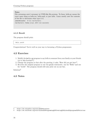 Creating Python programs
Note:
File extensions aren’t necessary in UNIX-like ﬁle-systems. To linux, hello.py means the
exact same thing as hello.txt, hello.mp3, or just hello. Linux mostly uses the contents
of the ﬁle to determine what type it is.
johndoe@linuxbox $ file /usr/bin/hello
/usr/bin/hello: Python script, ASCII text executable
4.1.5 Result
The program should print:
Hello, world!
Congratulations! You’re well on your way to becoming a Python programmer.
4.2 Exercises
1. Modify the hello.py program to say hello to someone from your family or your friends
(or to Ada Lovelace8).
2. Change the program so that after the greeting, it asks, ”How did you get here?”.
3. Re-write the original program to use two print statements: one for ”Hello” and one
for ”world”. The program should still only print out on one line.
Solutions9
4.3 Notes
8 https://en.wikipedia.org/wiki/Ada%20Lovelace
9 https://en.wikibooks.org/wiki/Python%20Programming%2FCreating%20Python%20programs%2FSolutions
16
 