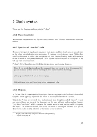 5 Basic syntax
There are ﬁve fundamental concepts in Python1.
5.0.1 Case Sensitivity
All variables are case-sensitive. Python treats ’number’ and ’Number’ as separate, unrelated
entities.
5.0.2 Spaces and tabs don’t mix
Because whitespace is signiﬁcant, remember that spaces and tabs don’t mix, so use only one
or the other when indenting your programs. A common error is to mix them. While they
may look the same in editor, the interpreter will read them diﬀerently and it will result in
either an error or unexpected behavior. Most decent text editors can be conﬁgured to let
tab key emit spaces instead.
Python’s Style Guideline described that the preferred way is using 4 spaces.
Tips: If you invoked python from the command-line, you can give -t or -tt argument to
python to make python issue a warning or error on inconsistent tab usage.
pythonprogrammer@wikibook: $ python -tt myscript.py
This will issue an error if you have mixed spaces and tabs.
5.0.3 Objects
In Python, like all object oriented languages, there are aggregations of code and data called
Objects, which typically represent the pieces in a conceptual model of a system.
Objects in Python are created (i.e., instantiated) from templates called Classes2 (which
are covered later, as much of the language can be used without understanding classes).
They have ”attributes”, which represent the various pieces of code and data which comprise
the object. To access attributes, one writes the name of the object followed by a period
(henceforth called a dot), followed by the name of the attribute.
1 https://en.wikibooks.org/wiki/Python%20Programming
2 Chapter 19 on page 99
17
 