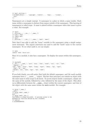 Notes
>>> dir(__builtins__)
['ArithmeticError', ... 'copyright', 'credits', ... 'help', ... 'license', ...
'zip']
>>>
Namespaces are a simple concept. A namespace is a place in which a name resides. Each
name within a namespace is distinct from names outside of the namespace. This layering of
namespaces is called scope. A name is placed within a namespace when that name is given
a value. For example:
>>> dir()
['__builtins__', '__doc__', '__name__']
>>> name = "Bob"
>>> import math
>>> dir()
['__builtins__', '__doc__', '__name__', 'math', 'name']
Note that I was able to add the ”name” variable to the namespace using a simple assign-
ment statement. The import statement was used to add the ”math” name to the current
namespace. To see what math is, we can simply:
>>> math
<module 'math' (built-in)>
Since it is a module, it also has a namespace. To display the names within this namespace,
we:
>>> dir(math)
['__doc__', '__name__', 'acos', 'asin', 'atan', 'atan2', 'ceil', 'cos', 'cosh',
'degrees', 'e',
'exp', 'fabs', 'floor', 'fmod', 'frexp', 'hypot', 'ldexp', 'log', 'log10',
'modf', 'pi', 'pow',
'radians', 'sin', 'sinh', 'sqrt', 'tan', 'tanh']
>>>
If you look closely, you will notice that both the default namespace, and the math module
namespace have a ’__name__’ object. The fact that each layer can contain an object with
the same name is what scope is all about. To access objects inside a namespace, simply use
the name of the module, followed by a dot, followed by the name of the object. This allow
us to diﬀerentiate between the __name__ object within the current namespace, and that of
the object with the same name within the math module. For example:
>>> print (__name__)
__main__
>>> print (math.__name__)
math
>>> print (math.__doc__)
This module is always available. It provides access to the
mathematical functions defined by the C standard.
>>> math.pi
3.1415926535897931
19
 