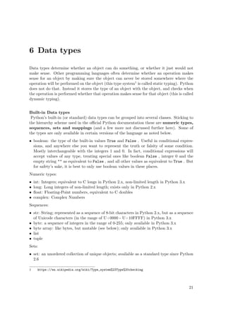6 Data types
Data types determine whether an object can do something, or whether it just would not
make sense. Other programming languages often determine whether an operation makes
sense for an object by making sure the object can never be stored somewhere where the
operation will be performed on the object (this type system1 is called static typing). Python
does not do that. Instead it stores the type of an object with the object, and checks when
the operation is performed whether that operation makes sense for that object (this is called
dynamic typing).
Built-in Data types
Python’s built-in (or standard) data types can be grouped into several classes. Sticking to
the hierarchy scheme used in the oﬃcial Python documentation these are numeric types,
sequences, sets and mappings (and a few more not discussed further here). Some of
the types are only available in certain versions of the language as noted below.
• boolean: the type of the built-in values True and False . Useful in conditional expres-
sions, and anywhere else you want to represent the truth or falsity of some condition.
Mostly interchangeable with the integers 1 and 0. In fact, conditional expressions will
accept values of any type, treating special ones like boolean False , integer 0 and the
empty string "" as equivalent to False , and all other values as equivalent to True . But
for safety’s sake, it is best to only use boolean values in these places.
Numeric types:
• int: Integers; equivalent to C longs in Python 2.x, non-limited length in Python 3.x
• long: Long integers of non-limited length; exists only in Python 2.x
• ﬂoat: Floating-Point numbers, equivalent to C doubles
• complex: Complex Numbers
Sequences:
• str: String; represented as a sequence of 8-bit characters in Python 2.x, but as a sequence
of Unicode characters (in the range of U+0000 - U+10FFFF) in Python 3.x
• byte: a sequence of integers in the range of 0-255; only available in Python 3.x
• byte array: like bytes, but mutable (see below); only available in Python 3.x
• list
• tuple
Sets:
• set: an unordered collection of unique objects; available as a standard type since Python
2.6
1 https://en.wikipedia.org/wiki/Type_system%23Type%20checking
21
 
