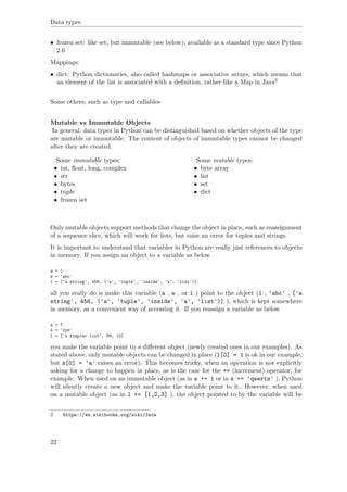 Data types
• frozen set: like set, but immutable (see below); available as a standard type since Python
2.6
Mappings:
• dict: Python dictionaries, also called hashmaps or associative arrays, which means that
an element of the list is associated with a deﬁnition, rather like a Map in Java2
Some others, such as type and callables
Mutable vs Immutable Objects
In general, data types in Python can be distinguished based on whether objects of the type
are mutable or immutable. The content of objects of immutable types cannot be changed
after they are created.
Some immutable types:
• int, ﬂoat, long, complex
• str
• bytes
• tuple
• frozen set
Some mutable types:
• byte array
• list
• set
• dict
Only mutable objects support methods that change the object in place, such as reassignment
of a sequence slice, which will work for lists, but raise an error for tuples and strings.
It is important to understand that variables in Python are really just references to objects
in memory. If you assign an object to a variable as below
a = 1
s = 'abc'
l = ['a string', 456, ('a', 'tuple', 'inside', 'a', 'list')]
all you really do is make this variable (a , s , or l ) point to the object (1 , 'abc' , ['a
string', 456, ('a', 'tuple', 'inside', 'a', 'list')] ), which is kept somewhere
in memory, as a convenient way of accessing it. If you reassign a variable as below
a = 7
s = 'xyz'
l = ['a simpler list', 99, 10]
you make the variable point to a diﬀerent object (newly created ones in our examples). As
stated above, only mutable objects can be changed in place (l[0] = 1 is ok in our example,
but s[0] = 'a' raises an error). This becomes tricky, when an operation is not explicitly
asking for a change to happen in place, as is the case for the += (increment) operator, for
example. When used on an immutable object (as in a += 1 or in s += 'qwertz' ), Python
will silently create a new object and make the variable point to it. However, when used
on a mutable object (as in l += [1,2,3] ), the object pointed to by the variable will be
2 https://en.wikibooks.org/wiki/Java
22
 