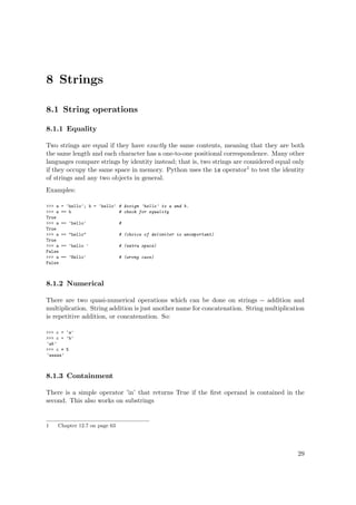 8 Strings
8.1 String operations
8.1.1 Equality
Two strings are equal if they have exactly the same contents, meaning that they are both
the same length and each character has a one-to-one positional correspondence. Many other
languages compare strings by identity instead; that is, two strings are considered equal only
if they occupy the same space in memory. Python uses the is operator1 to test the identity
of strings and any two objects in general.
Examples:
>>> a = 'hello'; b = 'hello' # Assign 'hello' to a and b.
>>> a == b # check for equality
True
>>> a == 'hello' #
True
>>> a == "hello" # (choice of delimiter is unimportant)
True
>>> a == 'hello ' # (extra space)
False
>>> a == 'Hello' # (wrong case)
False
8.1.2 Numerical
There are two quasi-numerical operations which can be done on strings -- addition and
multiplication. String addition is just another name for concatenation. String multiplication
is repetitive addition, or concatenation. So:
>>> c = 'a'
>>> c + 'b'
'ab'
>>> c * 5
'aaaaa'
8.1.3 Containment
There is a simple operator ’in’ that returns True if the ﬁrst operand is contained in the
second. This also works on substrings
1 Chapter 12.7 on page 63
29
 