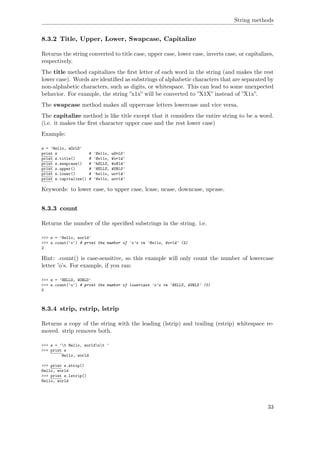 String methods
8.3.2 Title, Upper, Lower, Swapcase, Capitalize
Returns the string converted to title case, upper case, lower case, inverts case, or capitalizes,
respectively.
The title method capitalizes the ﬁrst letter of each word in the string (and makes the rest
lower case). Words are identiﬁed as substrings of alphabetic characters that are separated by
non-alphabetic characters, such as digits, or whitespace. This can lead to some unexpected
behavior. For example, the string ”x1x” will be converted to ”X1X” instead of ”X1x”.
The swapcase method makes all uppercase letters lowercase and vice versa.
The capitalize method is like title except that it considers the entire string to be a word.
(i.e. it makes the ﬁrst character upper case and the rest lower case)
Example:
s = 'Hello, wOrLD'
print s # 'Hello, wOrLD'
print s.title() # 'Hello, World'
print s.swapcase() # 'hELLO, WoRld'
print s.upper() # 'HELLO, WORLD'
print s.lower() # 'hello, world'
print s.capitalize() # 'Hello, world'
Keywords: to lower case, to upper case, lcase, ucase, downcase, upcase.
8.3.3 count
Returns the number of the speciﬁed substrings in the string. i.e.
>>> s = 'Hello, world'
>>> s.count('o') # print the number of 'o's in 'Hello, World' (2)
2
Hint: .count() is case-sensitive, so this example will only count the number of lowercase
letter ’o’s. For example, if you ran:
>>> s = 'HELLO, WORLD'
>>> s.count('o') # print the number of lowercase 'o's in 'HELLO, WORLD' (0)
0
8.3.4 strip, rstrip, lstrip
Returns a copy of the string with the leading (lstrip) and trailing (rstrip) whitespace re-
moved. strip removes both.
>>> s = 't Hello, worldnt '
>>> print s
Hello, world
>>> print s.strip()
Hello, world
>>> print s.lstrip()
Hello, world
33
 
