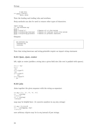Strings
# ends here
>>> print s.rstrip()
Hello, world
Note the leading and trailing tabs and newlines.
Strip methods can also be used to remove other types of characters.
import string
s = 'www.wikibooks.org'
print s
print s.strip('w') # Removes all w's from outside
print s.strip(string.lowercase) # Removes all lowercase letters from outside
print s.strip(string.printable) # Removes all printable characters
Outputs:
www.wikibooks.org
.wikibooks.org
.wikibooks.
Note that string.lowercase and string.printable require an import string statement
8.3.5 ljust, rjust, center
left, right or center justiﬁes a string into a given ﬁeld size (the rest is padded with spaces).
>>> s = 'foo'
>>> s
'foo'
>>> s.ljust(7)
'foo '
>>> s.rjust(7)
' foo'
>>> s.center(7)
' foo '
8.3.6 join
Joins together the given sequence with the string as separator:
>>> seq = ['1', '2', '3', '4', '5']
>>> ' '.join(seq)
'1 2 3 4 5'
>>> '+'.join(seq)
'1+2+3+4+5'
map may be helpful here: (it converts numbers in seq into strings)
>>> seq = [1,2,3,4,5]
>>> ' '.join(map(str, seq))
'1 2 3 4 5'
now arbitrary objects may be in seq instead of just strings.
34
 