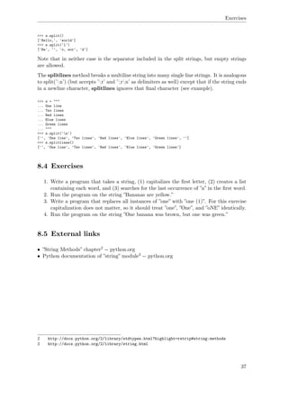 Exercises
>>> s.split()
['Hello,', 'world']
>>> s.split('l')
['He', '', 'o, wor', 'd']
Note that in neither case is the separator included in the split strings, but empty strings
are allowed.
The splitlines method breaks a multiline string into many single line strings. It is analogous
to split(’n’) (but accepts ’r’ and ’rn’ as delimiters as well) except that if the string ends
in a newline character, splitlines ignores that ﬁnal character (see example).
>>> s = """
... One line
... Two lines
... Red lines
... Blue lines
... Green lines
... """
>>> s.split('n')
['', 'One line', 'Two lines', 'Red lines', 'Blue lines', 'Green lines', '']
>>> s.splitlines()
['', 'One line', 'Two lines', 'Red lines', 'Blue lines', 'Green lines']
8.4 Exercises
1. Write a program that takes a string, (1) capitalizes the ﬁrst letter, (2) creates a list
containing each word, and (3) searches for the last occurrence of ”a” in the ﬁrst word.
2. Run the program on the string ”Bananas are yellow.”
3. Write a program that replaces all instances of ”one” with ”one (1)”. For this exercise
capitalization does not matter, so it should treat ”one”, ”One”, and ”oNE” identically.
4. Run the program on the string ”One banana was brown, but one was green.”
8.5 External links
• ”String Methods” chapter2 -- python.org
• Python documentation of ”string” module3 -- python.org
2 http://docs.python.org/2/library/stdtypes.html?highlight=rstrip#string-methods
3 http://docs.python.org/2/library/string.html
37
 