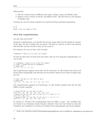 Lists
Observations:
1. The list contains items of diﬀerent data types: integer, string, and Donkey class.
2. Objects can be created ’on the ﬂy’ and added to lists. The last item is a new instance
of Donkey class.
Creation of a new list whose members are constructed from non-literal expressions:
a = 2
b = 3
myList = [a+b, b+a, len(["a","b"])]
9.2.2 List comprehensions
See also Tips and Tricks1
Using list comprehension, you describe the process using which the list should be created.
To do that, the list is broken into two pieces. The ﬁrst is a picture of what each element
will look like, and the second is what you do to get it.
For instance, let’s say we have a list of words:
listOfWords = ["this","is","a","list","of","words"]
To take the ﬁrst letter of each word and make a list out of it using list comprehension, we
can do this:
>>> listOfWords = ["this","is","a","list","of","words"]
>>> items = [ word[0] for word in listOfWords ]
>>> print items
['t', 'i', 'a', 'l', 'o', 'w']
List comprehension supports more than one for statement. It will evaluate the items in all
of the objects sequentially and will loop over the shorter objects if one object is longer than
the rest.
>>> item = [x+y for x in 'cat' for y in 'pot']
>>> print item
['cp', 'co', 'ct', 'ap', 'ao', 'at', 'tp', 'to', 'tt']
List comprehension supports an if statement, to only include members into the list that
fulﬁll a certain condition:
>>> print [x+y for x in 'cat' for y in 'pot']
['cp', 'co', 'ct', 'ap', 'ao', 'at', 'tp', 'to', 'tt']
>>> print [x+y for x in 'cat' for y in 'pot' if x != 't' and y != 'o' ]
['cp', 'ct', 'ap', 'at']
>>> print [x+y for x in 'cat' for y in 'pot' if x != 't' or y != 'o' ]
['cp', 'co', 'ct', 'ap', 'ao', 'at', 'tp', 'tt']
In version 2.x, Python’s list comprehension does not deﬁne a scope. Any variables that
are bound in an evaluation remain bound to whatever they were last bound to when the
evaluation was completed. In version 3.x Python’s list comprehension uses local variables:
1 https://en.wikibooks.org/wiki/Python%20Programming%2FTips_and_Tricks%23List_comprehension_and_generators
40
 