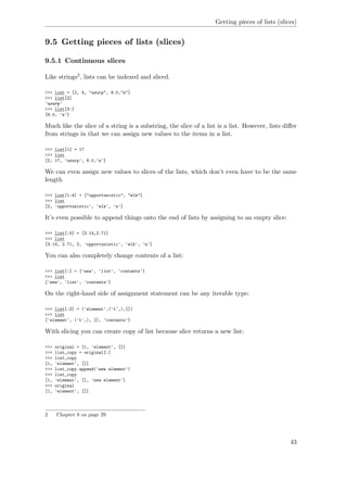 Getting pieces of lists (slices)
9.5 Getting pieces of lists (slices)
9.5.1 Continuous slices
Like strings2, lists can be indexed and sliced.
>>> list = [2, 4, "usurp", 9.0,"n"]
>>> list[2]
'usurp'
>>> list[3:]
[9.0, 'n']
Much like the slice of a string is a substring, the slice of a list is a list. However, lists diﬀer
from strings in that we can assign new values to the items in a list.
>>> list[1] = 17
>>> list
[2, 17, 'usurp', 9.0,'n']
We can even assign new values to slices of the lists, which don’t even have to be the same
length
>>> list[1:4] = ["opportunistic", "elk"]
>>> list
[2, 'opportunistic', 'elk', 'n']
It’s even possible to append things onto the end of lists by assigning to an empty slice:
>>> list[:0] = [3.14,2.71]
>>> list
[3.14, 2.71, 2, 'opportunistic', 'elk', 'n']
You can also completely change contents of a list:
>>> list[:] = ['new', 'list', 'contents']
>>> list
['new', 'list', 'contents']
On the right-hand side of assignment statement can be any iterable type:
>>> list[:2] = ('element',('t',),[])
>>> list
['element', ('t',), [], 'contents']
With slicing you can create copy of list because slice returns a new list:
>>> original = [1, 'element', []]
>>> list_copy = original[:]
>>> list_copy
[1, 'element', []]
>>> list_copy.append('new element')
>>> list_copy
[1, 'element', [], 'new element']
>>> original
[1, 'element', []]
2 Chapter 8 on page 29
43
 
