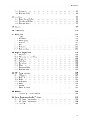 Contents
17.2 Output . . . . . . . . . . . . . . . . . . . . . . . . . . . . . . . . . . . . . . 90
17.3 External Links . . . . . . . . . . . . . . . . . . . . . . . . . . . . . . . . . 93
18 Modules 95
18.1 Importing a Module . . . . . . . . . . . . . . . . . . . . . . . . . . . . . . 95
18.2 Creating a Module . . . . . . . . . . . . . . . . . . . . . . . . . . . . . . . 96
18.3 External links . . . . . . . . . . . . . . . . . . . . . . . . . . . . . . . . . . 97
19 Classes 99
20 Metaclasses 125
21 Reﬂection 129
21.1 Type . . . . . . . . . . . . . . . . . . . . . . . . . . . . . . . . . . . . . . . 129
21.2 Isinstance . . . . . . . . . . . . . . . . . . . . . . . . . . . . . . . . . . . . 129
21.3 Duck typing . . . . . . . . . . . . . . . . . . . . . . . . . . . . . . . . . . . 129
21.4 Callable . . . . . . . . . . . . . . . . . . . . . . . . . . . . . . . . . . . . . 130
21.5 Dir . . . . . . . . . . . . . . . . . . . . . . . . . . . . . . . . . . . . . . . . 130
21.6 Getattr . . . . . . . . . . . . . . . . . . . . . . . . . . . . . . . . . . . . . . 130
21.7 External links . . . . . . . . . . . . . . . . . . . . . . . . . . . . . . . . . . 130
22 Regular Expression 131
22.1 Overview . . . . . . . . . . . . . . . . . . . . . . . . . . . . . . . . . . . . . 131
22.2 Matching and searching . . . . . . . . . . . . . . . . . . . . . . . . . . . . 131
22.3 Replacing . . . . . . . . . . . . . . . . . . . . . . . . . . . . . . . . . . . . 133
22.4 Splitting . . . . . . . . . . . . . . . . . . . . . . . . . . . . . . . . . . . . . 134
22.5 Escaping . . . . . . . . . . . . . . . . . . . . . . . . . . . . . . . . . . . . . 134
22.6 Flags . . . . . . . . . . . . . . . . . . . . . . . . . . . . . . . . . . . . . . . 134
22.7 Pattern objects . . . . . . . . . . . . . . . . . . . . . . . . . . . . . . . . . 135
22.8 External links . . . . . . . . . . . . . . . . . . . . . . . . . . . . . . . . . . 135
23 GUI Programming 137
23.1 Tkinter . . . . . . . . . . . . . . . . . . . . . . . . . . . . . . . . . . . . . . 137
23.2 PyGTK . . . . . . . . . . . . . . . . . . . . . . . . . . . . . . . . . . . . . 138
23.3 PyQt . . . . . . . . . . . . . . . . . . . . . . . . . . . . . . . . . . . . . . . 138
23.4 wxPython . . . . . . . . . . . . . . . . . . . . . . . . . . . . . . . . . . . . 139
23.5 Dabo . . . . . . . . . . . . . . . . . . . . . . . . . . . . . . . . . . . . . . . 139
23.6 pyFltk . . . . . . . . . . . . . . . . . . . . . . . . . . . . . . . . . . . . . . 140
23.7 Other Toolkits . . . . . . . . . . . . . . . . . . . . . . . . . . . . . . . . . . 140
24 Authors 141
24.1 Authors of Python textbook . . . . . . . . . . . . . . . . . . . . . . . . . . 141
25 Game Programming in Python 143
25.1 3D Game Programming . . . . . . . . . . . . . . . . . . . . . . . . . . . . 143
25.2 2D Game Programming . . . . . . . . . . . . . . . . . . . . . . . . . . . . 144
25.3 See Also . . . . . . . . . . . . . . . . . . . . . . . . . . . . . . . . . . . . . 145
V
 