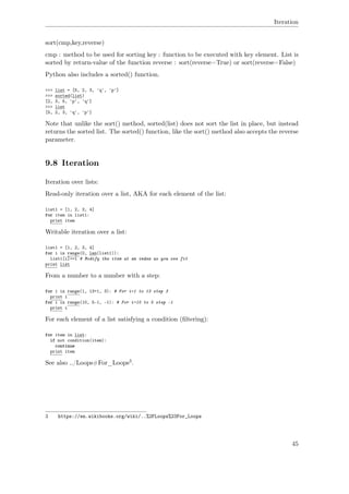 Iteration
sort(cmp,key,reverse)
cmp : method to be used for sorting key : function to be executed with key element. List is
sorted by return-value of the function reverse : sort(reverse=True) or sort(reverse=False)
Python also includes a sorted() function.
>>> list = [5, 2, 3, 'q', 'p']
>>> sorted(list)
[2, 3, 5, 'p', 'q']
>>> list
[5, 2, 3, 'q', 'p']
Note that unlike the sort() method, sorted(list) does not sort the list in place, but instead
returns the sorted list. The sorted() function, like the sort() method also accepts the reverse
parameter.
9.8 Iteration
Iteration over lists:
Read-only iteration over a list, AKA for each element of the list:
list1 = [1, 2, 3, 4]
for item in list1:
print item
Writable iteration over a list:
list1 = [1, 2, 3, 4]
for i in range(0, len(list1)):
list1[i]+=1 # Modify the item at an index as you see fit
print list
From a number to a number with a step:
for i in range(1, 13+1, 3): # For i=1 to 13 step 3
print i
for i in range(10, 5-1, -1): # For i=10 to 5 step -1
print i
For each element of a list satisfying a condition (ﬁltering):
for item in list:
if not condition(item):
continue
print item
See also ../Loops#For_Loops3.
3 https://en.wikibooks.org/wiki/..%2FLoops%23For_Loops
45
 