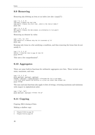 Lists
9.9 Removing
Removing aka deleting an item at an index (see also #pop(i)4):
list = [1, 2, 3, 4]
list.pop() # Remove the last item
list.pop(0) # Remove the first item , which is the item at index 0
print list
list = [1, 2, 3, 4]
del list[1] # Remove the 2nd element; an alternative to list.pop(1)
print list
Removing an element by value:
list = ["a", "a", "b"]
list.remove("a") # Removes only the 1st occurrence of "a"
print list
Keeping only items in a list satisfying a condition, and thus removing the items that do not
satisfy it:
list = [1, 2, 3, 4]
newlist = [item for item in list if item >2]
print newlist
This uses a list comprehension5.
9.10 Aggregates
There are some built-in functions for arithmetic aggregates over lists. These include mini-
mum, maximum, and sum:
list = [1, 2, 3, 4]
print max(list), min(list), sum(list)
average = sum(list) / float(len(list)) # Provided the list is non-empty
# The float above ensures the division is a float one rather than integer one.
print average
The max and min functions also apply to lists of strings, returning maximum and minimum
with respect to alphabetical order:
list = ["aa", "ab"]
print max(list), min(list) # Prints "ab aa"
9.11 Copying
Copying AKA cloning of lists:
Making a shallow copy:
4 Chapter 9.13.2 on page 48
5 Chapter 9.2.2 on page 40
46
 