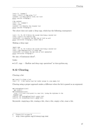 Clearing
list1= [1, 'element']
list2 = list1[:] # Copy using "[:]"
list2[0] = 2 # Only affects list2, not list1
print list1[0] # Displays 1
# By contrast
list1 = [1, 'element']
list2 = list1
list2[0] = 2 # Modifies the original list
print list1[0] # Displays 2
The above does not make a deep copy, which has the following consequence:
list1 = [1, [2, 3]] # Notice the second item being a nested list
list2 = list1[:] # A shallow copy
list2[1][0] = 4 # Modifies the 2nd item of list1 as well
print list1[1][0] # Displays 4 rather than 2
Making a deep copy:
import copy
list1 = [1, [2, 3]] # Notice the second item being a nested list
list2 = copy.deepcopy(list1) # A deep copy
list2[1][0] = 4 # Leaves the 2nd item of list1 unmodified
print list1[1][0] # Displays 2
See also #Continuous slices6.
Links:
• 8.17. copy — Shallow and deep copy operations7 at docs.python.org
9.12 Clearing
Clearing a list:
del list1[:] # Clear a list
list1 = [] # Not really clear but rather assign to a new empty list
Clearing using a proper approach makes a diﬀerence when the list is passed as an argument:
def workingClear(ilist):
del ilist[:]
def brokenClear(ilist):
ilist = [] # Lets ilist point to a new list, losing the reference to the
argument list
list1=[1, 2]; workingClear(list1); print list1
list1=[1, 2]; brokenClear(list1); print list1
Keywords: emptying a list, erasing a list, clear a list, empty a list, erase a list.
6 Chapter 9.5.1 on page 43
7 http://docs.python.org/2/library/copy.html
47
 