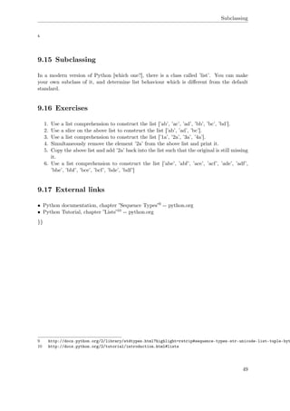 Subclassing
4
9.15 Subclassing
In a modern version of Python [which one?], there is a class called ’list’. You can make
your own subclass of it, and determine list behaviour which is diﬀerent from the default
standard.
9.16 Exercises
1. Use a list comprehension to construct the list [’ab’, ’ac’, ’ad’, ’bb’, ’bc’, ’bd’].
2. Use a slice on the above list to construct the list [’ab’, ’ad’, ’bc’].
3. Use a list comprehension to construct the list [’1a’, ’2a’, ’3a’, ’4a’].
4. Simultaneously remove the element ’2a’ from the above list and print it.
5. Copy the above list and add ’2a’ back into the list such that the original is still missing
it.
6. Use a list comprehension to construct the list [’abe’, ’abf’, ’ace’, ’acf’, ’ade’, ’adf’,
’bbe’, ’bbf’, ’bce’, ’bcf’, ’bde’, ’bdf’]
9.17 External links
• Python documentation, chapter ”Sequence Types”9 -- python.org
• Python Tutorial, chapter ”Lists”10 -- python.org
}}
9 http://docs.python.org/2/library/stdtypes.html?highlight=rstrip#sequence-types-str-unicode-list-tuple-byt
10 http://docs.python.org/2/tutorial/introduction.html#lists
49
 