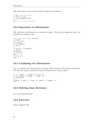 Dictionaries
Also, dictionaries can be easily created by zipping two sequences.
>>> seq1 = ('a','b','c','d')
>>> seq2 = [1,2,3,4]
>>> d = dict(zip(seq1,seq2))
>>> d
{'a': 1, 'c': 3, 'b': 2, 'd': 4}
10.3 Operations on Dictionaries
The operations on dictionaries are somewhat unique. Slicing is not supported, since the
items have no intrinsic order.
>>> d = {'a':1,'b':2, 'cat':'Fluffers'}
>>> d.keys()
['a', 'b', 'cat']
>>> d.values()
[1, 2, 'Fluffers']
>>> d['a']
1
>>> d['cat'] = 'Mr. Whiskers'
>>> d['cat']
'Mr. Whiskers'
>>> 'cat' in d
True
>>> 'dog' in d
False
10.4 Combining two Dictionaries
You can combine two dictionaries by using the update method of the primary dictionary.
Note that the update method will merge existing elements if they conﬂict.
>>> d = {'apples': 1, 'oranges': 3, 'pears': 2}
>>> ud = {'pears': 4, 'grapes': 5, 'lemons': 6}
>>> d.update(ud)
>>> d
{'grapes': 5, 'pears': 4, 'lemons': 6, 'apples': 1, 'oranges': 3}
>>>
10.5 Deleting from dictionary
del dictionaryName[membername]
10.6 Exercises
Write a program that:
52
 