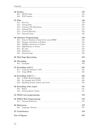 Contents
26 Sockets 147
26.1 HTTP Client . . . . . . . . . . . . . . . . . . . . . . . . . . . . . . . . . . 147
26.2 NTP/Sockets . . . . . . . . . . . . . . . . . . . . . . . . . . . . . . . . . . 147
27 Files 149
27.1 File I/O . . . . . . . . . . . . . . . . . . . . . . . . . . . . . . . . . . . . . 149
27.2 Testing Files . . . . . . . . . . . . . . . . . . . . . . . . . . . . . . . . . . . 150
27.3 Common File Operations . . . . . . . . . . . . . . . . . . . . . . . . . . . . 151
27.4 Finding Files . . . . . . . . . . . . . . . . . . . . . . . . . . . . . . . . . . 151
27.5 Current Directory . . . . . . . . . . . . . . . . . . . . . . . . . . . . . . . . 152
27.6 External Links . . . . . . . . . . . . . . . . . . . . . . . . . . . . . . . . . 152
28 Database Programming 153
28.1 Generic Database Connectivity using ODBC . . . . . . . . . . . . . . . . . 153
28.2 Postgres connection in Python . . . . . . . . . . . . . . . . . . . . . . . . . 154
28.3 MySQL connection in Python . . . . . . . . . . . . . . . . . . . . . . . . . 154
28.4 SQLAlchemy in Action . . . . . . . . . . . . . . . . . . . . . . . . . . . . . 154
28.5 See also . . . . . . . . . . . . . . . . . . . . . . . . . . . . . . . . . . . . . 154
28.6 References . . . . . . . . . . . . . . . . . . . . . . . . . . . . . . . . . . . . 155
28.7 External links . . . . . . . . . . . . . . . . . . . . . . . . . . . . . . . . . . 155
29 Web Page Harvesting 157
30 Threading 159
30.1 Examples . . . . . . . . . . . . . . . . . . . . . . . . . . . . . . . . . . . . 159
31 Extending with C 161
31.1 Using the Python/C API . . . . . . . . . . . . . . . . . . . . . . . . . . . . 161
31.2 Using SWIG . . . . . . . . . . . . . . . . . . . . . . . . . . . . . . . . . . . 164
32 Extending with C++ 167
32.1 A Hello World Example . . . . . . . . . . . . . . . . . . . . . . . . . . . . 167
32.2 An example with CGAL . . . . . . . . . . . . . . . . . . . . . . . . . . . . 168
32.3 Handling Python objects and errors . . . . . . . . . . . . . . . . . . . . . . 170
33 Extending with ctypes 171
33.1 Basics . . . . . . . . . . . . . . . . . . . . . . . . . . . . . . . . . . . . . . 171
33.2 Getting Return Values . . . . . . . . . . . . . . . . . . . . . . . . . . . . . 171
34 WSGI web programming 173
35 WSGI Web Programming 175
35.1 External Resources . . . . . . . . . . . . . . . . . . . . . . . . . . . . . . . 175
36 References 177
36.1 Language reference . . . . . . . . . . . . . . . . . . . . . . . . . . . . . . . 177
37 Contributors 179
List of Figures 187
VI
 