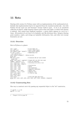 11 Sets
Starting with version 2.3, Python comes with an implementation of the mathematical set.
Initially this implementation had to be imported from the standard module set , but with
Python 2.6 the types set and frozenset1 became built-in types. A set is an unordered
collection of objects, unlike sequence objects such as lists and tuples, in which each element
is indexed. Sets cannot have duplicate members - a given object appears in a set 0 or 1
times. All members of a set have to be hashable, just like dictionary keys. Integers, ﬂoating
point numbers, tuples, and strings are hashable; dictionaries, lists, and other sets (except
frozensets) are not.
11.0.1 Overview
Sets in Python at a glance:
set1 = set() # A new empty set
set1.add("cat") # Add a single member
set1.update(["dog", "mouse"]) # Add several members
if "cat" in set1: # Membership test
set1.remove("cat")
#set1.remove("elephant") - throws an error
print set1
for item in set1: # Iteration AKA for each element
print item
print "Item count:", len(set1) # Length AKA size AKA item count
isempty = len(set1) == 0 # Test for emptiness
set1 = set(["cat", "dog"]) # Initialize set from a list
set2 = set(["dog", "mouse"])
set3 = set1 & set2 # Intersection
set4 = set1 | set2 # Union
set5 = set1 - set3 # Set difference
set6 = set1 ^ set2 # Symmetric difference
issubset = set1 <= set2 # Subset test
issuperset = set1 >= set2 # Superset test
set7 = set1.copy() # A shallow copy
set7.remove("cat")
set8 = set1.copy()
set8.clear() # Clear AKA empty AKA erase
print set1, set2, set3, set4, set5, set6, set7, set8, issubset, issuperset
11.0.2 Constructing Sets
One way to construct sets is by passing any sequential object to the ”set” constructor.
>>> set([0, 1, 2, 3])
set([0, 1, 2, 3])
1 Chapter 11.0.8 on page 59
55
 