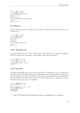 External links
>>> s1 = set([4, 6, 9])
>>> s2 = set([1, 6, 8])
>>> s1.symmetric_difference(s2)
set([8, 1, 4, 9])
>>> s1 ^ s2
set([8, 1, 4, 9])
>>> s1.symmetric_difference_update(s2)
>>> s1
set([8, 1, 4, 9])
Set Diﬀerence
Python can also ﬁnd the set diﬀerence7 of S1 and S2, which is the elements that are in S1
but not in S2.
>>> s1 = set([4, 6, 9])
>>> s2 = set([1, 6, 8])
>>> s1.difference(s2)
set([9, 4])
>>> s1 - s2
set([9, 4])
>>> s1.difference_update(s2)
>>> s1
set([9, 4])
11.0.7 Multiple sets
Starting with Python 2.6, ”union”, ”intersection”, and ”diﬀerence” can work with multiple
input by using the set constructor. For example, using ”set.intersection()”:
>>> s1 = set([3, 6, 7, 9])
>>> s2 = set([6, 7, 9, 10])
>>> s3 = set([7, 9, 10, 11])
>>> set.intersection(s1, s2, s3)
set([9, 7])
11.0.8 frozenset
A frozenset is basically the same as a set, except that it is immutable - once it is created, its
members cannot be changed. Since they are immutable, they are also hashable, which means
that frozensets can be used as members in other sets and as dictionary keys. frozensets have
the same functions as normal sets, except none of the functions that change the contents
(update, remove, pop, etc.) are available.
>>> fs = frozenset([2, 3, 4])
>>> s1 = set([fs, 4, 5, 6])
>>> s1
set([4, frozenset([2, 3, 4]), 6, 5])
>>> fs.intersection(s1)
frozenset([4])
>>> fs.add(6)
7 https://en.wikipedia.org/wiki/Complement_%28set_theory%29%23Relative_Complement
59
 