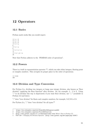 12 Operators
12.1 Basics
Python math works like you would expect.
>>> x = 2
>>> y = 3
>>> z = 5
>>> x * y
6
>>> x + y
5
>>> x * y + z
11
>>> (x + y) * z
25
Note that Python adheres to the PEMDAS order of operations1.
12.2 Powers
There is a built in exponentiation operator **, which can take either integers, ﬂoating point
or complex numbers. This occupies its proper place in the order of operations.
>>> 2**8
256
12.3 Division and Type Conversion
For Python 2.x, dividing two integers or longs uses integer division, also known as ”ﬂoor
division” (applying the ﬂoor function2 after division. So, for example, 5 / 2 is 2. Using
”/” to do division this way is deprecated; if you want ﬂoor division, use ”//” (available in
Python 2.2 and later).
”/” does ”true division” for ﬂoats and complex numbers; for example, 5.0/2.0 is 2.5.
For Python 3.x, ”/” does ”true division” for all types.34
1 https://en.wikipedia.org/wiki/Order%20of%20operations%20
2 https://en.wikipedia.org/wiki/Floor%20function
3 [http://www.python.org/doc/2.2.3/whatsnew/node7.html What’s New in Python 2.2
4 PEP 238 -- Changing the Division Operator ˆ{http://www.python.org/dev/peps/pep-0238/}
61
 